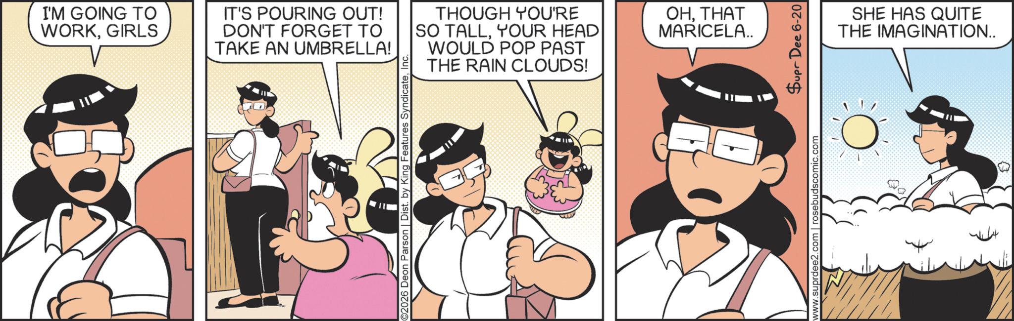 Comic book OCR: I'M GOING TO WORKGIRLS IT'S POURING OUT! DON'T FORGET TO TAKE AN UMBRELLA! ©2026 Deon Parson | Dist. by King Features SyndicateInc. THOUGH YOU'RE SO TALLYOUR HEAD WOULD POP PAST THE RAIN CLOUDS! OHTHAT MARICELA.. www.suprdee2.com | rosebudscomic.com Supr Dee 6-20 SHE HAS QUITE THE IMAGINATION.. I'M GOING TO WORKGIRLS IT'S POURING OUT ! DON'T FORGET TO TAKE AN UMBRELLA ! © 2026 Deon Parson | Dist . by King Features SyndicateInc. THOUGH YOU'RE SO TALLYOUR HEAD WOULD POP PAST THE RAIN CLOUDS ! OHTHAT MARICELA .. www.suprdee2.com | rosebudscomic.com Supr Dee 6-20 SHE HAS QUITE THE IMAGINATION ..