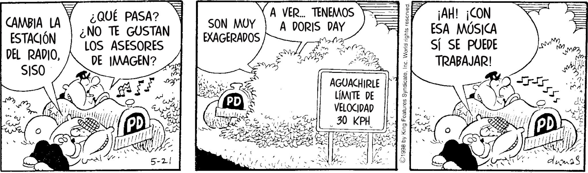 Fictional character OCR: CAMBIA LA ESTACIÓN DEL RADIOSISO ¿QUÉ PASA? ¿NO TE GUSTAN LOS ASESORES DE IMAGEN? SON MUY EXAGERADOS A VER... TENEMOS A DORIS DAY PD w PD AGUACHIRLE LÍMITE DE VELOCIDAD 30 KPH 5-21 1998 by King Features SyndicateInc. World rights reserved. ¡AH! ¡CON ESA MÚSICA Sí SE PUEDE TRABAJAR! M ??? PD dumas CAMBIA LA ESTACIÓN DEL RADIOSISO ¿ QUÉ PASA ? ¿ NO TE GUSTAN LOS ASESORES DE IMAGEN ? SON MUY EXAGERADOS A VER ... TENEMOS A DORIS DAY PD w PD AGUACHIRLE LÍMITE DE VELOCIDAD 30 KPH 5-21 1998 by King Features SyndicateInc. World rights reserved . ¡ AH ! ¡ CON ESA MÚSICA Sí SE PUEDE TRABAJAR ! M ??? PD dumas