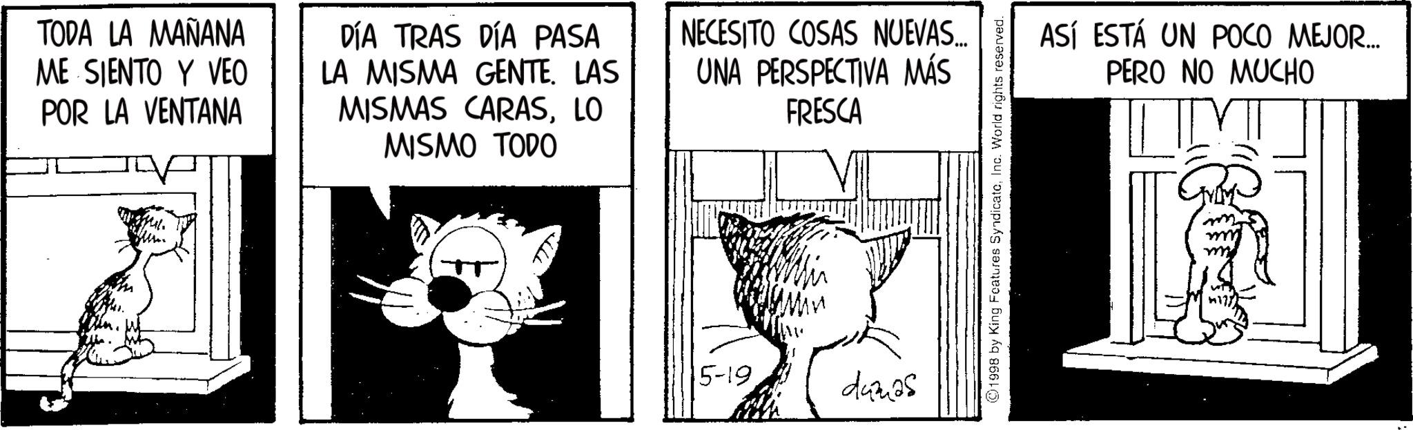 Snout OCR: TODA LA MAÑANA ME SIENTO Y VEO POR LA VENTANA DÍA TRAS DÍA PASA LA MISMA GENTE. LAS MISMAS CARASLO MISMO TODO NECESITO COSAS NUEVAS.. UNA PERSPECTIVA MÁS FRESCA 5-19 dumas ©1998 by King Features SyndicateInc. World rights reserved. ASÍ ESTÁ UN POCO MEJOR... PERO NO MUCHO TODA LA MAÑANA ME SIENTO Y VEO POR LA VENTANA DÍA TRAS DÍA PASA LA MISMA GENTE . LAS MISMAS CARASLO MISMO TODO NECESITO COSAS NUEVAS .. UNA PERSPECTIVA MÁS FRESCA 5-19 dumas © 1998 by King Features SyndicateInc. World rights reserved . ASÍ ESTÁ UN POCO MEJOR ... PERO NO MUCHO