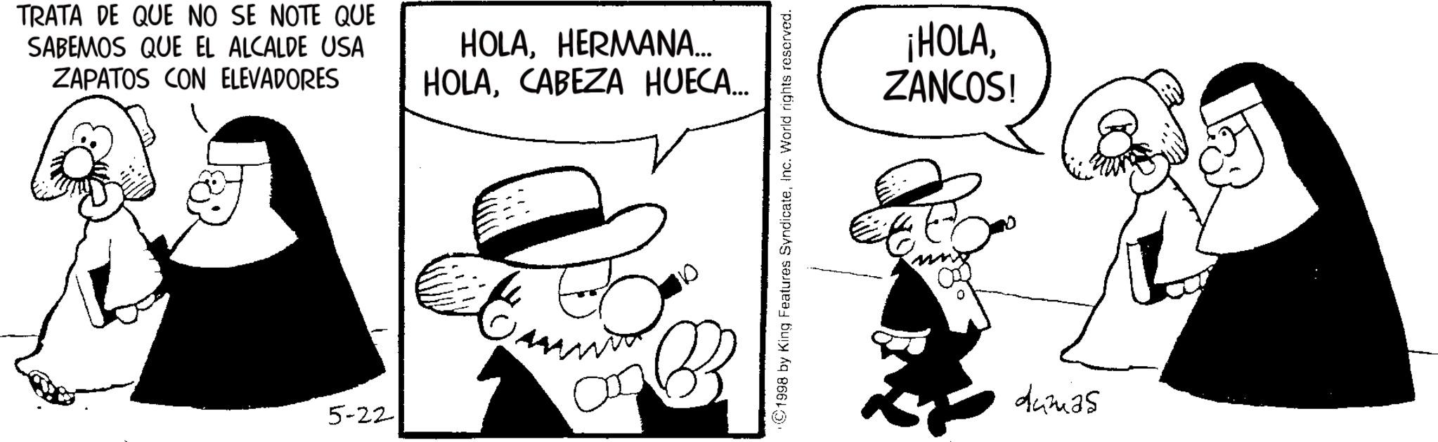 Photo caption OCR: TRATA DE QUE NO SE NOTE QUE SABEMOS QUE EL ALCALDE USA ZAPATOS CON ELEVADORES HOLAHERMANA... HOLACABEZA HUECA... 5-22 ???? ©1998 by King Features SyndicateInc. World rights reserved. ¡HOLAZANCOS! dumas TRATA DE QUE NO SE NOTE QUE SABEMOS QUE EL ALCALDE USA ZAPATOS CON ELEVADORES HOLAHERMANA ... HOLACABEZA HUECA ... 5-22 ???? © 1998 by King Features SyndicateInc. World rights reserved . ¡ HOLAZANCOS ! dumas