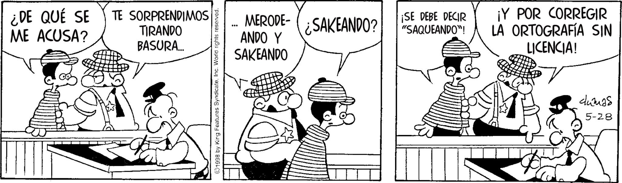 Line art OCR: ¿DE QUÉ SE ME ACUSA? TE SORPRENDIMOS TIRANDO BASURA... 1998 by King Features SyndicateInc. World rights reserved. MERODE-¿SAKEANDO? ANDO Y SAKEANDO ¡SE DEBE DECIR "SAQUEANDO"! ¡Y POR CORREGIR LA ORTOGRAFÍA SIN LICENCIA! dumas 5-28 ¿ DE QUÉ SE ME ACUSA ? TE SORPRENDIMOS TIRANDO BASURA ... 1998 by King Features SyndicateInc. World rights reserved . MERODE - ¿ SAKEANDO ? ANDO Y SAKEANDO ¡ SE DEBE DECIR " SAQUEANDO " ! ¡ Y POR CORREGIR LA ORTOGRAFÍA SIN LICENCIA ! dumas 5-28