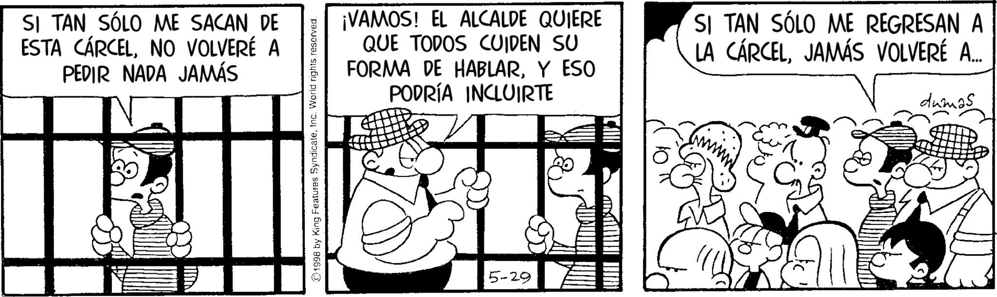 Animated cartoon OCR: SI TAN SÓLO ME SACAN DE ESTA CÁRCELNO VOLVERÉ A PEDIR NADA JAMÁS 1998 by King Features SyndicateInc. World rights reserved. ¡VAMOS! EL ALCALDE QUIERE QUE TODOS CUIDEN SU FORMA DE HABLARY ESO PODRÍA INCLUIRTE SI TAN SÓLO ME REGRESAN A LA CÁRCELJAMÁS VOLVERÉ A... dumas 5-29 SI TAN SÓLO ME SACAN DE ESTA CÁRCELNO VOLVERÉ A PEDIR NADA JAMÁS 1998 by King Features SyndicateInc. World rights reserved . ¡ VAMOS ! EL ALCALDE QUIERE QUE TODOS CUIDEN SU FORMA DE HABLARY ESO PODRÍA INCLUIRTE SI TAN SÓLO ME REGRESAN A LA CÁRCELJAMÁS VOLVERÉ A ... dumas 5-29