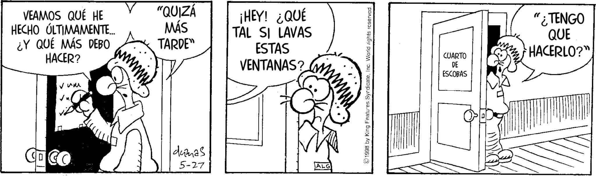 Monochrome OCR: VEAMOS QUE HE HECHO ÚLTIMAMENTE... ¿Y QUÉ MÁS DEBO HACER? Vum "QUIZÁ ¡HEY! ¿QUÉ MÁS TARDE" TAL SI LAVAS ESTAS COCO dumas 5-27 VENTANAS? ALG 1998 by King Features SyndicateInc. World rights reserved. CUARTO DE ESCOBAS " ¿TENGO QUE HACERLO?" VEAMOS QUE HE HECHO ÚLTIMAMENTE ... ¿ Y QUÉ MÁS DEBO HACER ? Vum " QUIZÁ ¡ HEY ! ¿ QUÉ MÁS TARDE " TAL SI LAVAS ESTAS COCO dumas 5-27 VENTANAS ? ALG 1998 by King Features SyndicateInc. World rights reserved . CUARTO DE ESCOBAS " ¿ TENGO QUE HACERLO ? "