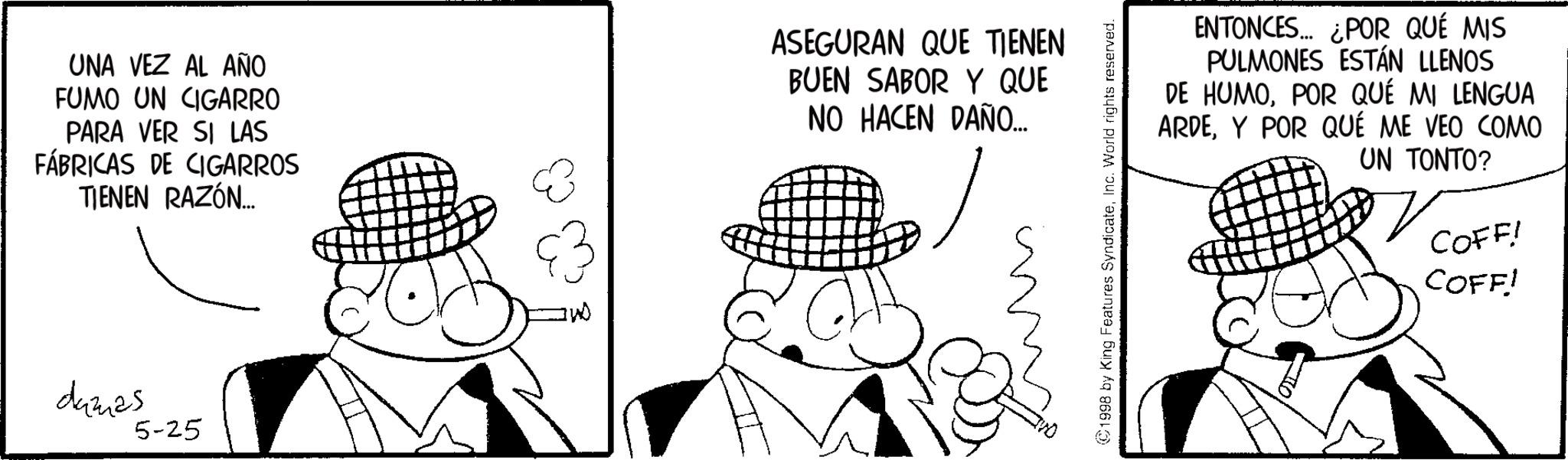 Pleased OCR: UNA VEZ AL AÑO FUMO UN CIGARRO PARA VER SI LAS FÁBRICAS DE CIGARROS TIENEN RAZÓN... ASEGURAN QUE TIENEN BUEN SABOR Y QUE NO HACEN DAÑO... damas 5-25 1998 by King Features SyndicateInc. World rights reserved. ENTONCES... ¿POR QUÉ MIS PULMONES ESTÁN LLENOS DE HUMOPOR QUÉ MI LENGUA ARDEY POR QUÉ ME VEO COMO UN TONTO? COFF! COFF! UNA VEZ AL AÑO FUMO UN CIGARRO PARA VER SI LAS FÁBRICAS DE CIGARROS TIENEN RAZÓN ... ASEGURAN QUE TIENEN BUEN SABOR Y QUE NO HACEN DAÑO ... damas 5-25 1998 by King Features SyndicateInc. World rights reserved . ENTONCES ... ¿ POR QUÉ MIS PULMONES ESTÁN LLENOS DE HUMOPOR QUÉ MI LENGUA ARDEY POR QUÉ ME VEO COMO UN TONTO ? COFF ! COFF !