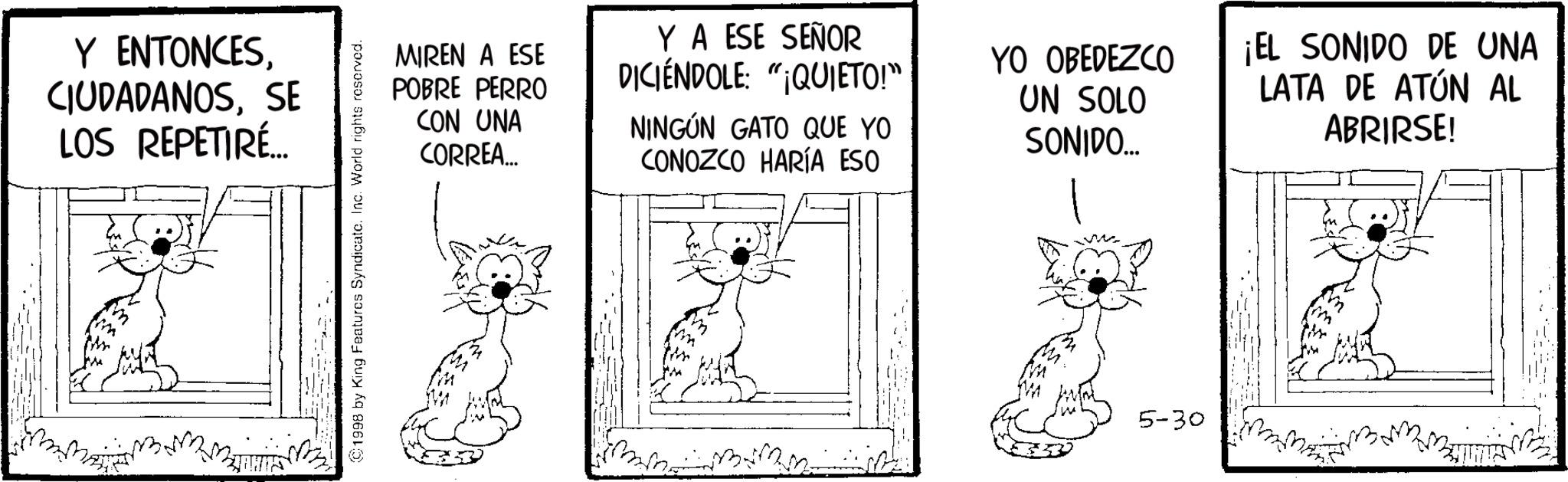 Fiction OCR: Y ENTONCESSE LOS REPETIRÉ... 1998 by King Features Syndicate. Inc. World rights reserved. MIREN A ESE POBRE PERRO CON UNA CORREA... Y A ESE SEÑOR DICIÉNDOLE: "¡QUIETO!” NINGÚN GATO QUE YO CONOZCO HARÍA ESO YO OBEDEZCO UN SOLO SONIDO... ¡EL SONIDO DE UNA LATA DE ATÚN AL ABRIRSE! 5-30 Y ENTONCESSE LOS REPETIRÉ ... 1998 by King Features Syndicate . Inc. World rights reserved . MIREN A ESE POBRE PERRO CON UNA CORREA ... Y A ESE SEÑOR DICIÉNDOLE : " ¡ QUIETO ! ” NINGÚN GATO QUE YO CONOZCO HARÍA ESO YO OBEDEZCO UN SOLO SONIDO ... ¡ EL SONIDO DE UNA LATA DE ATÚN AL ABRIRSE ! 5-30