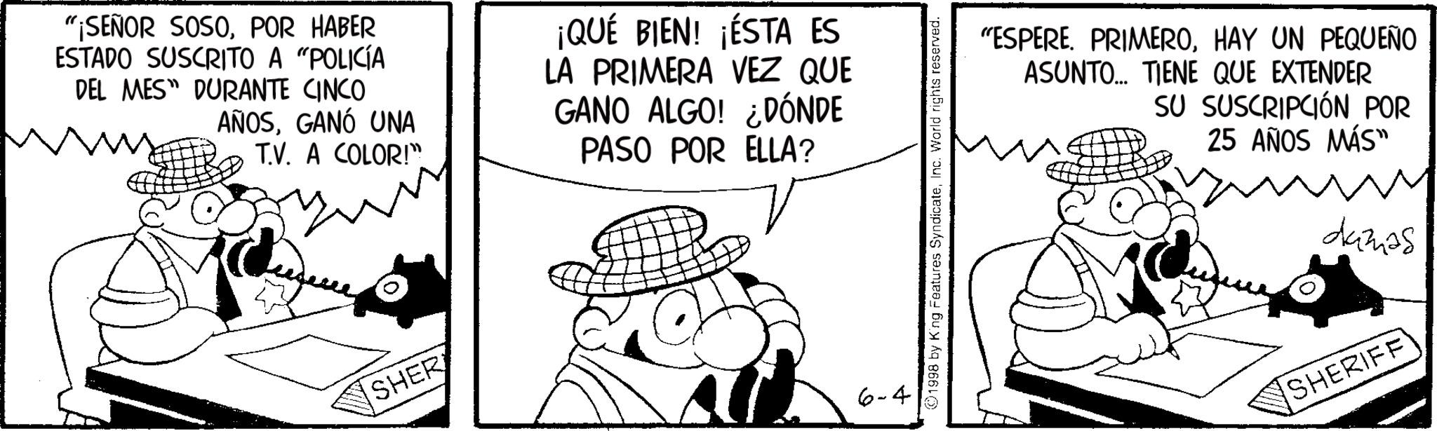 Publication OCR: "¡SEÑOR SOSOPOR HABER ESTADO SUSCRITO A "POLICÍA DEL MES DURANTE CINCO AÑOSGANÓ UNA T.V. A COLOR!" ¡QUÉ BIEN! ¡ÉSTA ES LA PRIMERA VEZ QUE GANO ALGO! ¿DÓNDE PASO POR ELLA? SHER 6-4 1998 by King Features SyndicateInc. World rights reserved. "ESPERE. PRIMEROHAY UN PEQUEÑO ASUNTO... TIENE QUE EXTENDER SU SUSCRIPCIÓN POR 25 AÑOS MÁS" damas SHERIFF " ¡ SEÑOR SOSOPOR HABER ESTADO SUSCRITO A " POLICÍA DEL MES DURANTE CINCO AÑOSGANÓ UNA T.V. A COLOR ! " ¡ QUÉ BIEN ! ¡ ÉSTA ES LA PRIMERA VEZ QUE GANO ALGO ! ¿ DÓNDE PASO POR ELLA ? SHER 6-4 1998 by King Features SyndicateInc. World rights reserved . " ESPERE . PRIMEROHAY UN PEQUEÑO ASUNTO ... TIENE QUE EXTENDER SU SUSCRIPCIÓN POR 25 AÑOS MÁS " damas SHERIFF