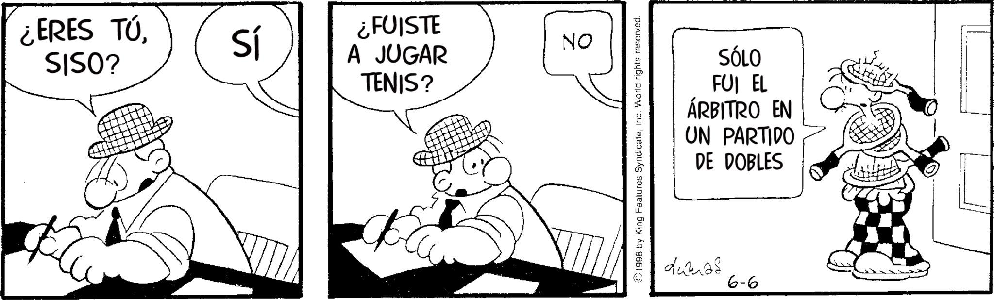 Comics OCR: ¿ERES TÚSISO? Sí ¿FUISTE A JUGAR TENIS? NO C1998 by King Features SyndicateInc. World rights reserved. SÓLO FUI EL ÁRBITRO EN UN PARTIDO DE DOBLES dumas 6-6 ¿ ERES TÚSISO ? Sí ¿ FUISTE A JUGAR TENIS ? NO C1998 by King Features SyndicateInc. World rights reserved . SÓLO FUI EL ÁRBITRO EN UN PARTIDO DE DOBLES dumas 6-6