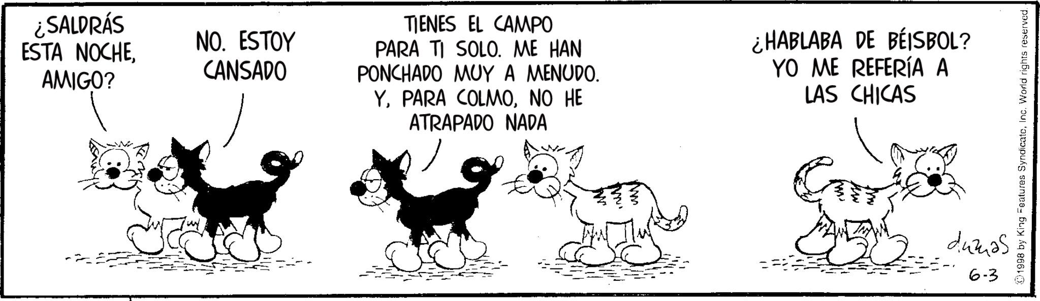 Fiction OCR: ¿SALDRÁS ESTA NOCHEAMIGO? NO. ESTOY CANSADO TIENES EL CAMPO PARA TI SOLO. ME HAN PONCHADO MUY A MENUDO. YNO HE ATRAPADO NADA ¿HABLABA DE BEISBOL? YO ME REFERÍA A LAS CHICAS 1998 by King Features SyndicateInc. World rights reserved.. dumas 6-3 ¿ SALDRÁS ESTA NOCHEAMIGO ? NO . ESTOY CANSADO TIENES EL CAMPO PARA TI SOLO . ME HAN PONCHADO MUY A MENUDO . YPARA COLMONO HE ATRAPADO NADA ¿ HABLABA DE BEISBOL ? YO ME REFERÍA A LAS CHICAS 1998 by King Features SyndicateInc. World rights reserved .. dumas 6-3