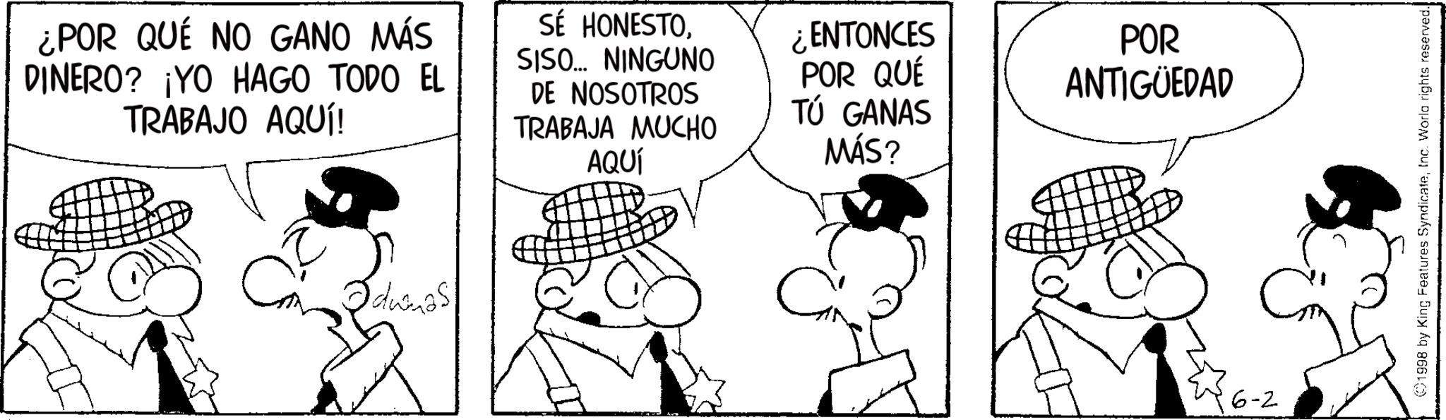 Animated cartoon OCR: ¿POR QUÉ NO GANO MÁS DINERO? ¡YO HAGO TODO EL TRABAJO AQUÍ! SÉ HONESTOSISO... NINGUNO DE NOSOTROS TRABAJA MUCHO AQUÍ ¿ENTONCES POR QUÉ TÚ GANAS MÁS? Ca Odumas! POR ANTIGÜEDAD 16-2 1998 by King Features SyndicateInc. World rights reserved. ¿ POR QUÉ NO GANO MÁS DINERO ? ¡ YO HAGO TODO EL TRABAJO AQUÍ ! SÉ HONESTOSISO ... NINGUNO DE NOSOTROS TRABAJA MUCHO AQUÍ ¿ ENTONCES POR QUÉ TÚ GANAS MÁS ? Ca Odumas ! POR ANTIGÜEDAD 16-2 1998 by King Features SyndicateInc. World rights reserved .
