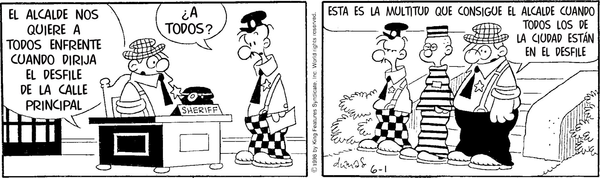 Animated cartoon OCR: EL ALCALDE NOS QUIERE A TODOS ENFRENTE CUANDO DIRIJA EL DESFILE DE LA CALLE PRINCIPAL ¿A TODOS? SHERIFF ©1998 by King Features SyndicateInc. World rights reserved. ESTA ES LA MULTITUD QUE CONSIGUE EL ALCALDE CUANDO TODOS LOS DE LA CIUDAD ESTÁN EN EL DESFILE düm?s 6-1 EL ALCALDE NOS QUIERE A TODOS ENFRENTE CUANDO DIRIJA EL DESFILE DE LA CALLE PRINCIPAL ¿ A TODOS ? SHERIFF © 1998 by King Features SyndicateInc. World rights reserved . ESTA ES LA MULTITUD QUE CONSIGUE EL ALCALDE CUANDO TODOS LOS DE LA CIUDAD ESTÁN EN EL DESFILE düm?s 6-1