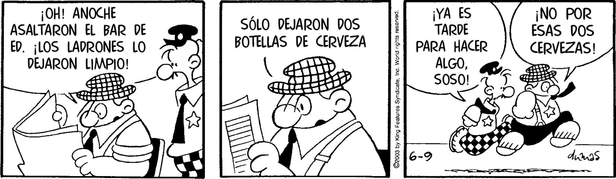 Animation OCR: ¡OH! ANOCHE ASALTARON EL BAR DE ED. ¡LOS LADRONES LO DEJARON LIMPIO! SÓLO DEJARON DOS BOTELLAS DE CERVEZA ©2003 by King Features SyndicateInc. World rights reserved. ¡YA ES TARDE PARA HACER ¡NO POR ESAS DOS CERVEZAS! ALGOSOSO! 6-9 dumas ¡ OH ! ANOCHE ASALTARON EL BAR DE ED . ¡ LOS LADRONES LO DEJARON LIMPIO ! SÓLO DEJARON DOS BOTELLAS DE CERVEZA © 2003 by King Features SyndicateInc. World rights reserved . ¡ YA ES TARDE PARA HACER ¡ NO POR ESAS DOS CERVEZAS ! ALGOSOSO ! 6-9 dumas
