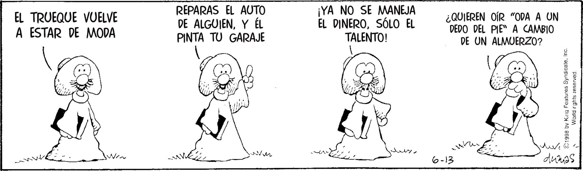 Fiction OCR: EL TRUEQUE VUELVE A ESTAR DE MODA REPARAS EL AUTO DE ALGUIENY ÉL PINTA TU GARAJE ¡YA NO SE MANEJA EL DINEROSÓLO EL TALENTO! ¿QUIEREN OIR "ODA A UN DEDO DEL PIE A CAMBIO DE UN ALMUERZO? ??? 6-13 1998 by King Features SyndicateInc. World rights reserved. dumas EL TRUEQUE VUELVE A ESTAR DE MODA REPARAS EL AUTO DE ALGUIENY ÉL PINTA TU GARAJE ¡ YA NO SE MANEJA EL DINEROSÓLO EL TALENTO ! ¿ QUIEREN OIR " ODA A UN DEDO DEL PIE A CAMBIO DE UN ALMUERZO ? ??? 6-13 1998 by King Features SyndicateInc. World rights reserved . dumas