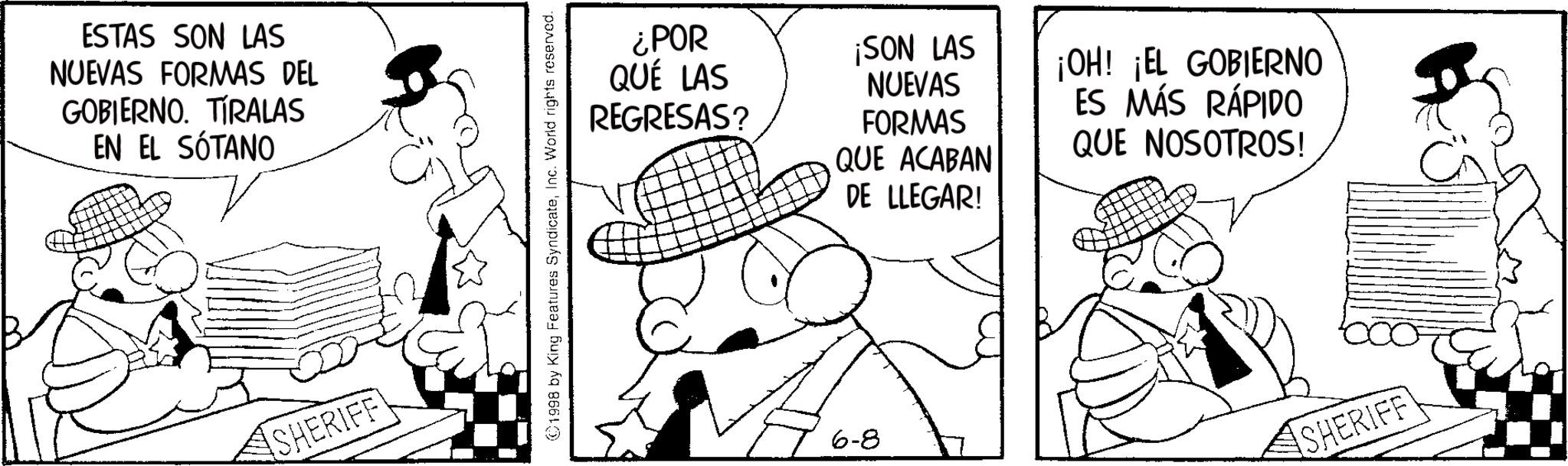 Publication OCR: ESTAS SON LAS NUEVAS FORMAS DEL GOBIERNO. TIRALAS EN EL SÓTANO SHERIFF ©1998 by King Features SyndicateInc. World rights reserved. ¿POR QUÉ LAS REGRESAS? ¡SON LAS NUEVAS FORMAS QUE ACABAN DE LLEGAR! ¡OH! ¡EL GOBIERNO ES MÁS RÁPIDO QUE NOSOTROS! 6-8 SHERIFF ESTAS SON LAS NUEVAS FORMAS DEL GOBIERNO . TIRALAS EN EL SÓTANO SHERIFF © 1998 by King Features SyndicateInc. World rights reserved . ¿ POR QUÉ LAS REGRESAS ? ¡ SON LAS NUEVAS FORMAS QUE ACABAN DE LLEGAR ! ¡ OH ! ¡ EL GOBIERNO ES MÁS RÁPIDO QUE NOSOTROS ! 6-8 SHERIFF