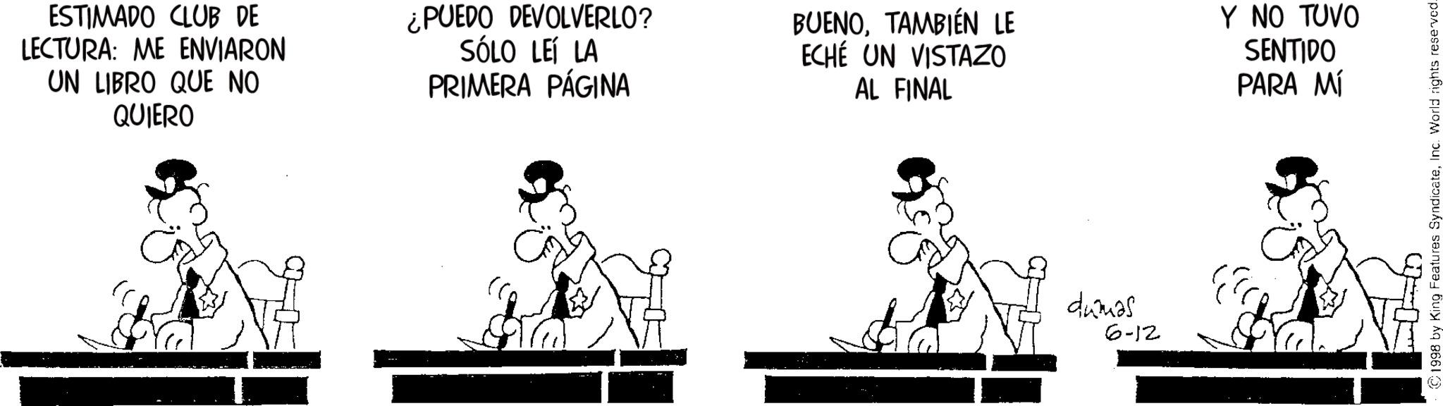 Line art OCR: ESTIMADO CLUB DE LECTURA: ME ENVIARON UN LIBRO QUE NO QUIERO ¿PUEDO DEVOLVERLO? SÓLO LEÍ LA PRIMERA PÁGINA BUENOTAMBIÉN LE ECHÉ UN VISTAZO AL FINAL dumas 6-12 Y NO TUVO SENTIDO PARA MÍ 1998 by King Features SyndicateInc. World rights reserved- ESTIMADO CLUB DE LECTURA : ME ENVIARON UN LIBRO QUE NO QUIERO ¿ PUEDO DEVOLVERLO ? SÓLO LEÍ LA PRIMERA PÁGINA BUENOTAMBIÉN LE ECHÉ UN VISTAZO AL FINAL dumas 6-12 Y NO TUVO SENTIDO PARA MÍ 1998 by King Features SyndicateInc. World rights reserved-