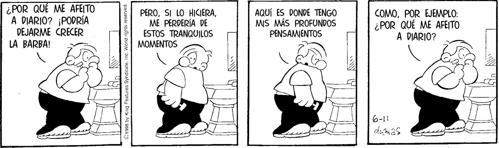 Animated cartoon OCR: ¿POR QUE ME AFEITO A DIARIO? ¡PODRÍA DEJARME CRECER LA BARBA! 1998 by King Features Syndicate. Inc. World rights reserved. PEROME PERDERÍA DE ESTOS TRANQUILOS MOMENTOS AQUÍ ES DONDE TENGO MIS MÁS PROFUNDOS PENSAMIENTOS COMOPOR EJEMPLO: ¿POR QUÉ ME AFEITO A DIARIO? 6-11 dumas ¿ POR QUE ME AFEITO A DIARIO ? ¡ PODRÍA DEJARME CRECER LA BARBA ! 1998 by King Features Syndicate . Inc. World rights reserved . PEROSI LO HICIERAME PERDERÍA DE ESTOS TRANQUILOS MOMENTOS AQUÍ ES DONDE TENGO MIS MÁS PROFUNDOS PENSAMIENTOS COMOPOR EJEMPLO : ¿ POR QUÉ ME AFEITO A DIARIO ? 6-11 dumas