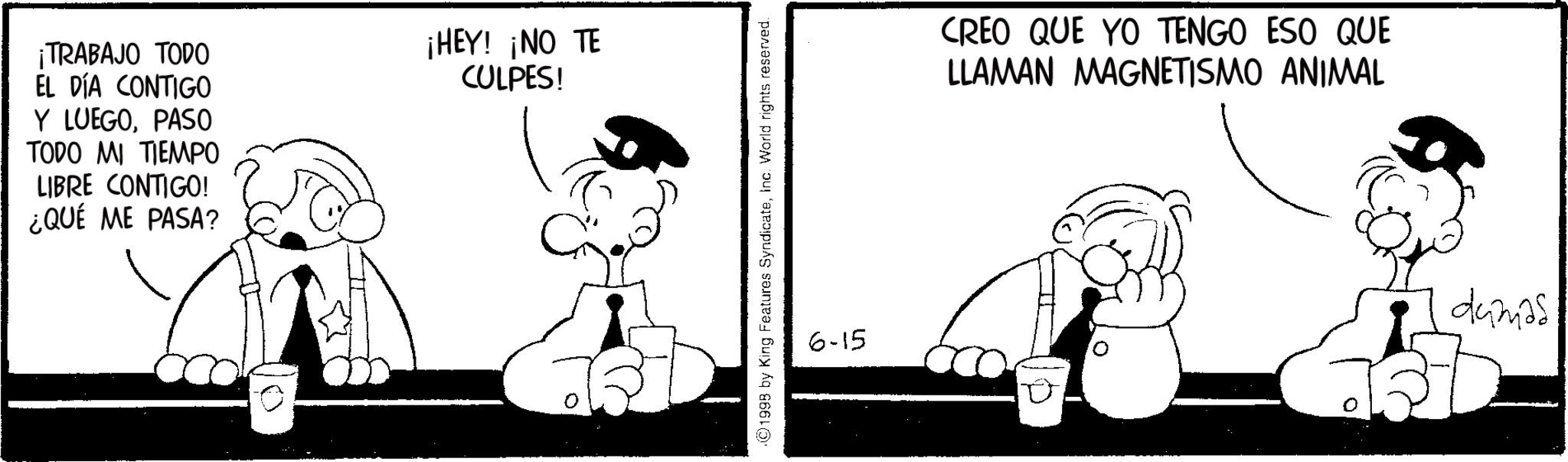 Comics OCR: ¡TRABAJO TODO EL DÍA CONTIGO Y LUEGOPASO TODO MI TIEMPO LIBRE CONTIGO! ¿QUÉ ME PASA? ¡HEY! ¡NO TE CULPES! ©1998 by King Features SyndicateInc. World rights reserved. 6-15 CREO QUE YO TENGO ESO QUE LLAMAN MAGNETISMO ANIMAL damas ¡ TRABAJO TODO EL DÍA CONTIGO Y LUEGOPASO TODO MI TIEMPO LIBRE CONTIGO ! ¿ QUÉ ME PASA ? ¡ HEY ! ¡ NO TE CULPES ! © 1998 by King Features SyndicateInc. World rights reserved . 6-15 CREO QUE YO TENGO ESO QUE LLAMAN MAGNETISMO ANIMAL damas