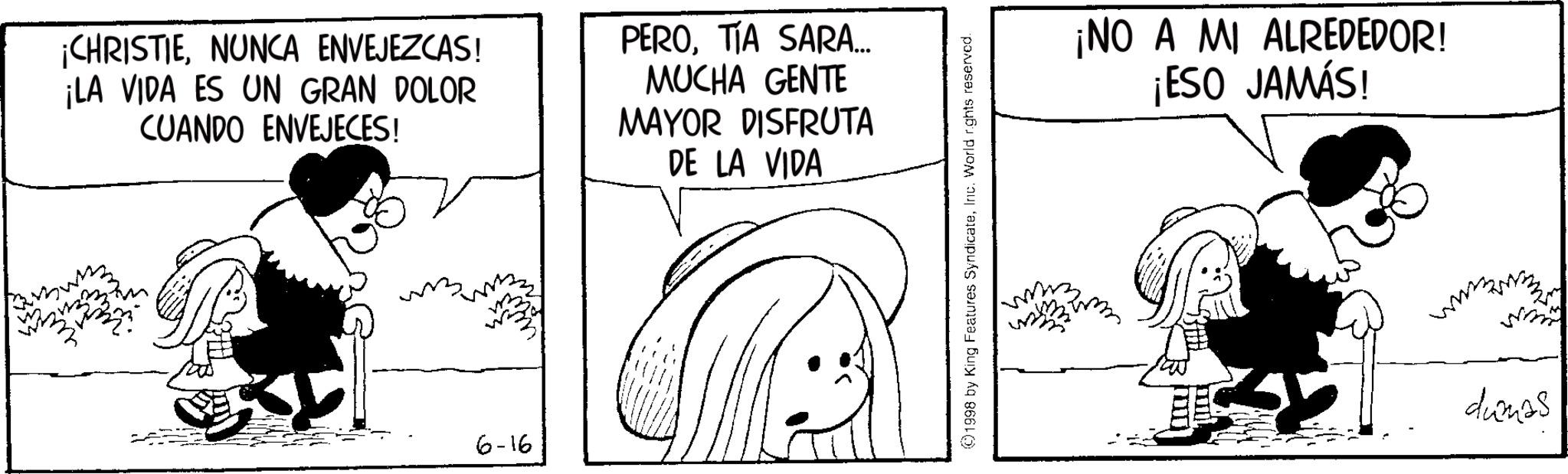Animated cartoon OCR: ¡CHRISTIENUNCA ENVEJEZCAS! ¡LA VIDA ES UN GRAN DOLOR CUANDO ENVEJECES! PEROTIA SARA... MUCHA GENTE MAYOR DISFRUTA DE LA VIDA 6-16 ©1998 by King Features SyndicateInc. World rights reserved. ¡NO A MI ALREDEDOR! ¡ESO JAMÁS! dunas ¡ CHRISTIENUNCA ENVEJEZCAS ! ¡ LA VIDA ES UN GRAN DOLOR CUANDO ENVEJECES ! PEROTIA SARA ... MUCHA GENTE MAYOR DISFRUTA DE LA VIDA 6-16 © 1998 by King Features SyndicateInc. World rights reserved . ¡ NO A MI ALREDEDOR ! ¡ ESO JAMÁS ! dunas