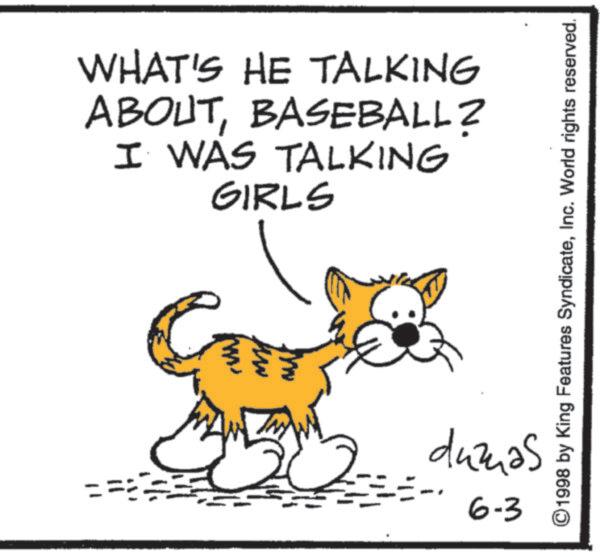 Tail OCR: WHAT'S HE TALKING ABOUTBASEBALL? I WAS TALKING GIRLS ©1998 by King Features SyndicateInc. World rights reserved. dumas 6-3 WHAT'S HE TALKING ABOUTBASEBALL ? I WAS TALKING GIRLS © 1998 by King Features SyndicateInc. World rights reserved . dumas 6-3