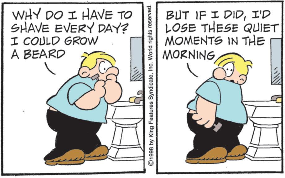 Photo caption OCR: WHY DO I HAVE TO SHAVE EVERY DAY? I COULD GROW A BEARD BUT IF I DIDI'D LOSE THESE QUIET MOMENTS IN THE MORNING ©1998 by King Features SyndicateInc. World rights reserved. WHY DO I HAVE TO SHAVE EVERY DAY ? I COULD GROW A BEARD BUT IF I DIDI'D LOSE THESE QUIET MOMENTS IN THE MORNING © 1998 by King Features SyndicateInc. World rights reserved .