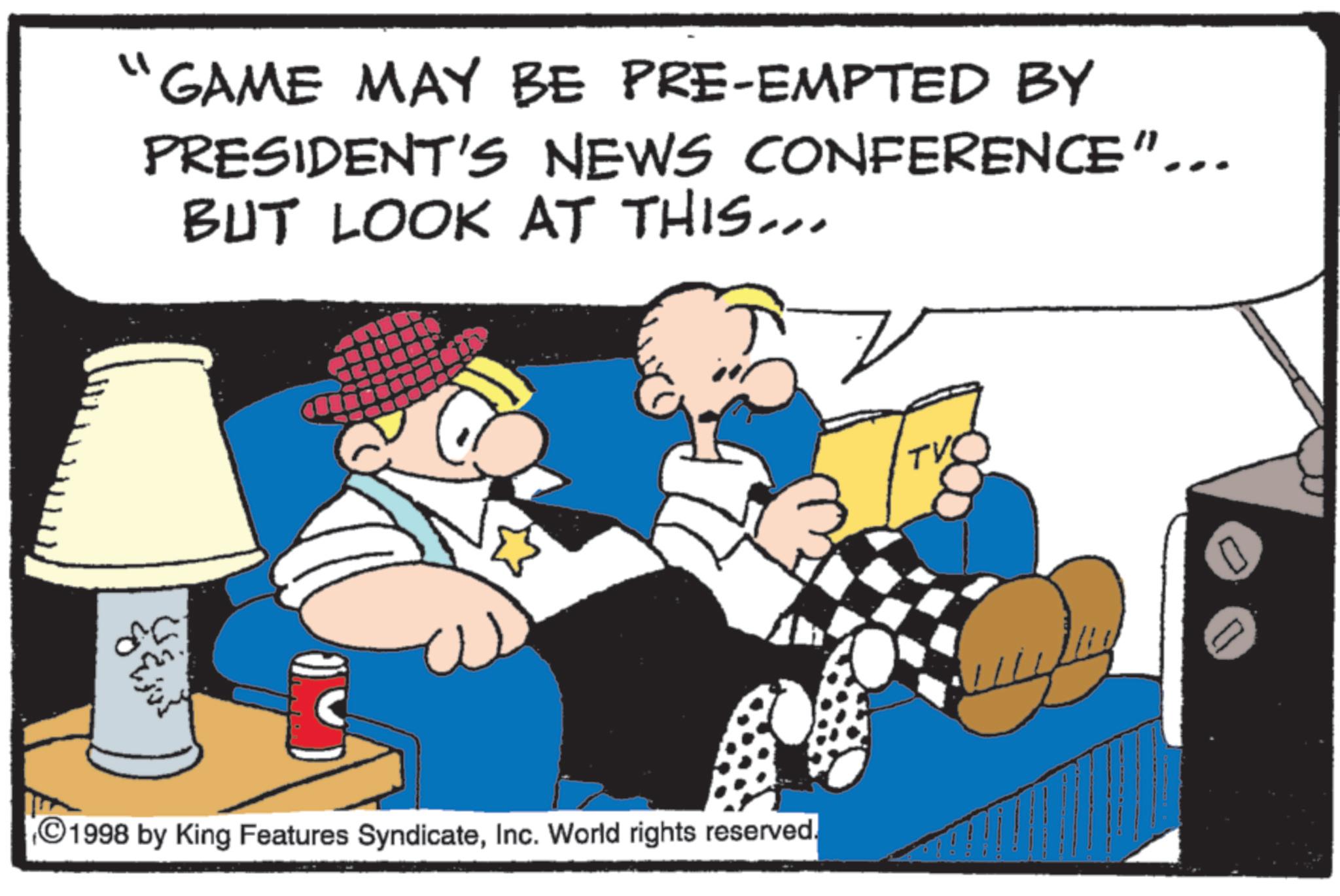 Photo caption OCR: " "GAME MAY BE PRE-EMPTED BY PRESIDENT'S NEWS CONFERENCE"... BUT LOOK AT THIS... ?? ?? ?? ?? 1998 by King Features SyndicateInc. World rights reserved. TV " " GAME MAY BE PRE - EMPTED BY PRESIDENT'S NEWS CONFERENCE " ... BUT LOOK AT THIS ... ?? ?? ?? ?? 1998 by King Features SyndicateInc. World rights reserved . TV