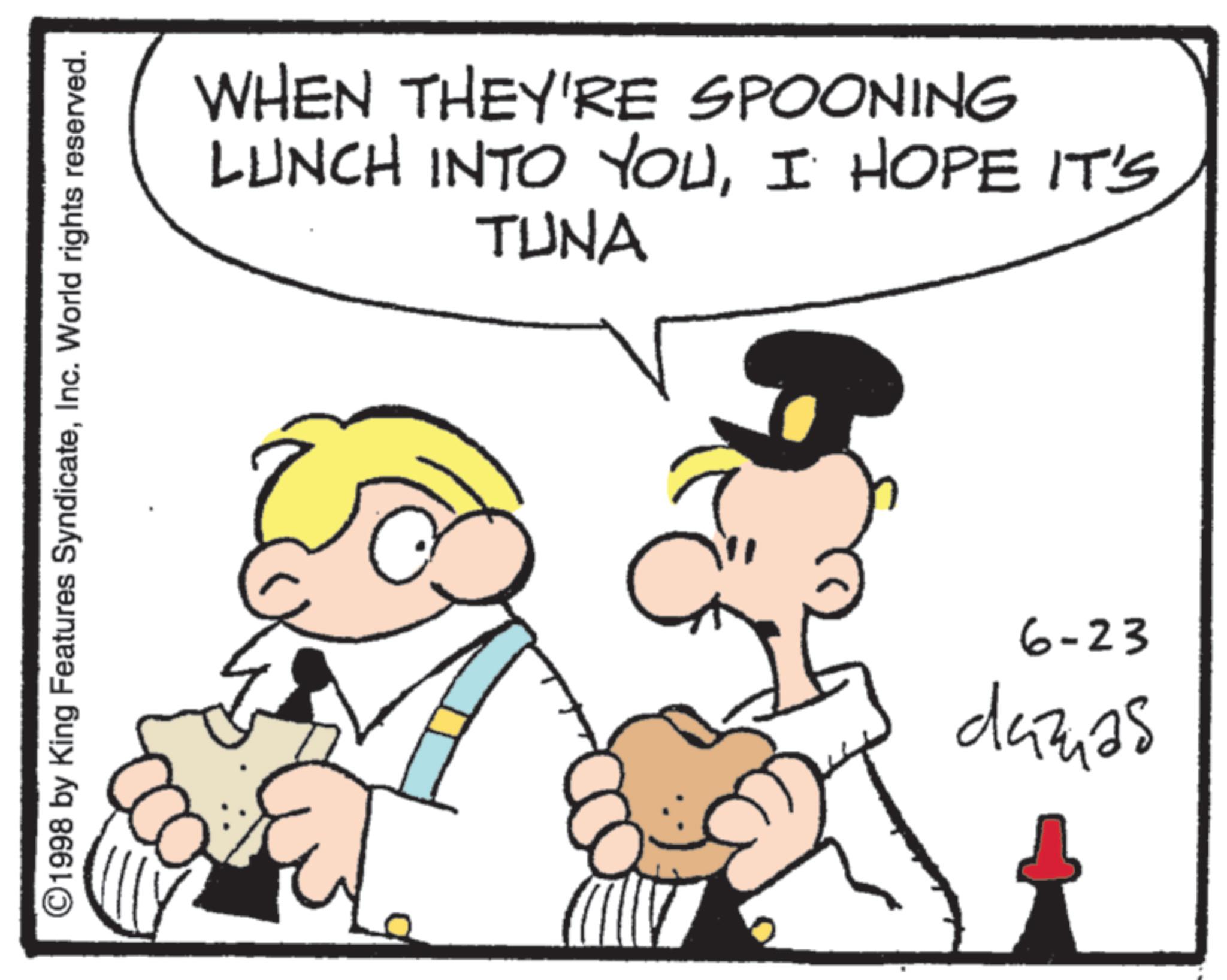Animated cartoon OCR: ©1998 by King Features SyndicateInc. World rights reserved. AD WHEN THEY'RE SPOONING LUNCH INTO YOUI HOPE IT'S TUNA 6-23 dazas © 1998 by King Features SyndicateInc. World rights reserved . AD WHEN THEY'RE SPOONING LUNCH INTO YOUI HOPE IT'S TUNA 6-23 dazas