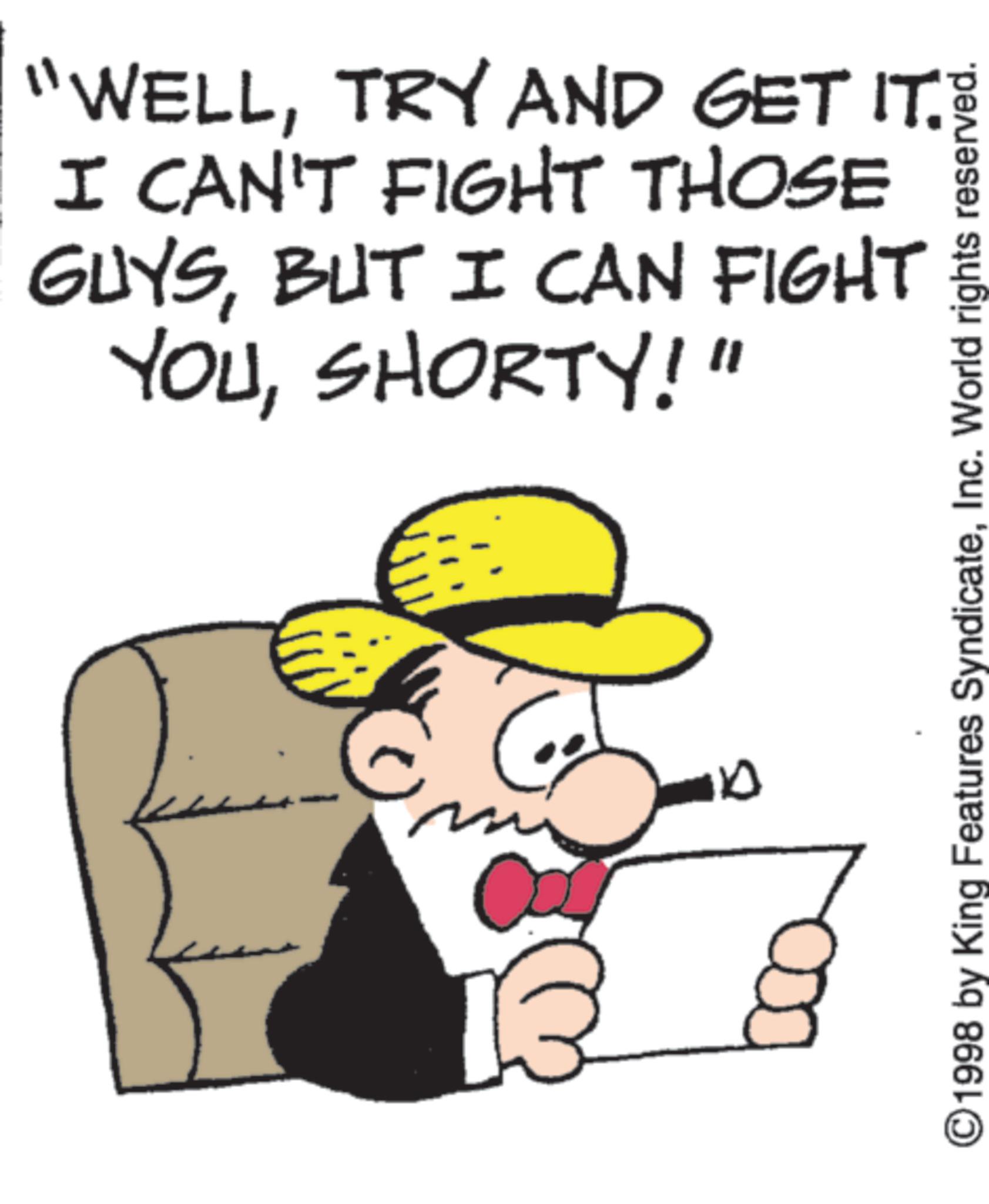 Graphics OCR: "WELLTRY AND GET IT. I CAN'T FIGHT THOSE GUYSBUT I CAN FIGHT YOUSHORTY!" B 100 ©1998 by King Features SyndicateInc. World rights reserved. " WELLTRY AND GET IT . I CAN'T FIGHT THOSE GUYSBUT I CAN FIGHT YOUSHORTY ! " B 100 © 1998 by King Features SyndicateInc. World rights reserved .