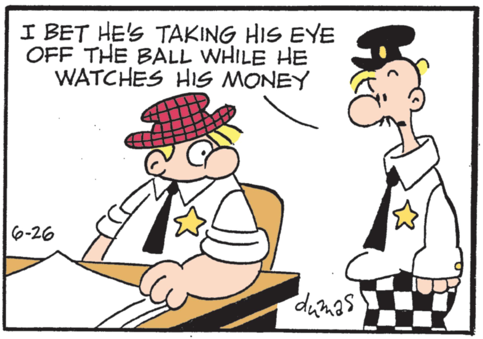 Police officer OCR: I BET HE'S TAKING HIS EYE OFF THE BALL WHILE HE WATCHES HIS MONEY 6-26 dumas I BET HE'S TAKING HIS EYE OFF THE BALL WHILE HE WATCHES HIS MONEY 6-26 dumas