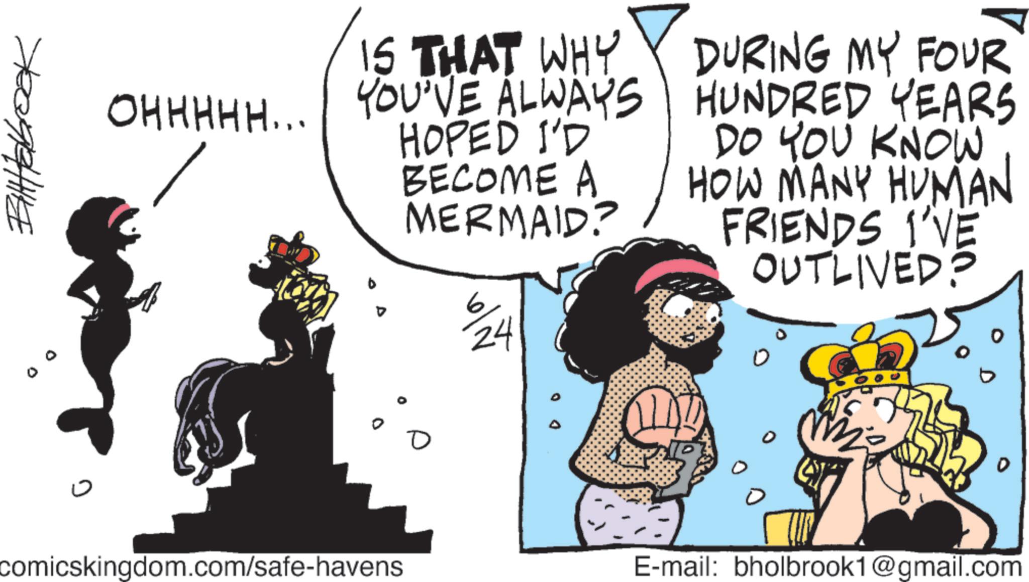Graphics OCR: Billabrook 0 0 ? IS THAT WHY OHHHHH... YOU'VE ALWAYS YOU'VE ALWAYS HOPED I'D BECOME A MERMAID? 24 DURING MY FOUR HUNDRED YEARS DO YOU KNOW HOW MANY HUMAN FRIENDS I'VE OUTLIVED? comicskingdom.com/safe-havens ? E-mail: bholbrook1@gmail.com D Billabrook 0 0 ? IS THAT WHY OHHHHH ... YOU'VE ALWAYS YOU'VE ALWAYS HOPED I'D BECOME A MERMAID ? 24 DURING MY FOUR HUNDRED YEARS DO YOU KNOW HOW MANY HUMAN FRIENDS I'VE OUTLIVED ? comicskingdom.com/safe-havens ? E - mail : bholbrook1@gmail.com D