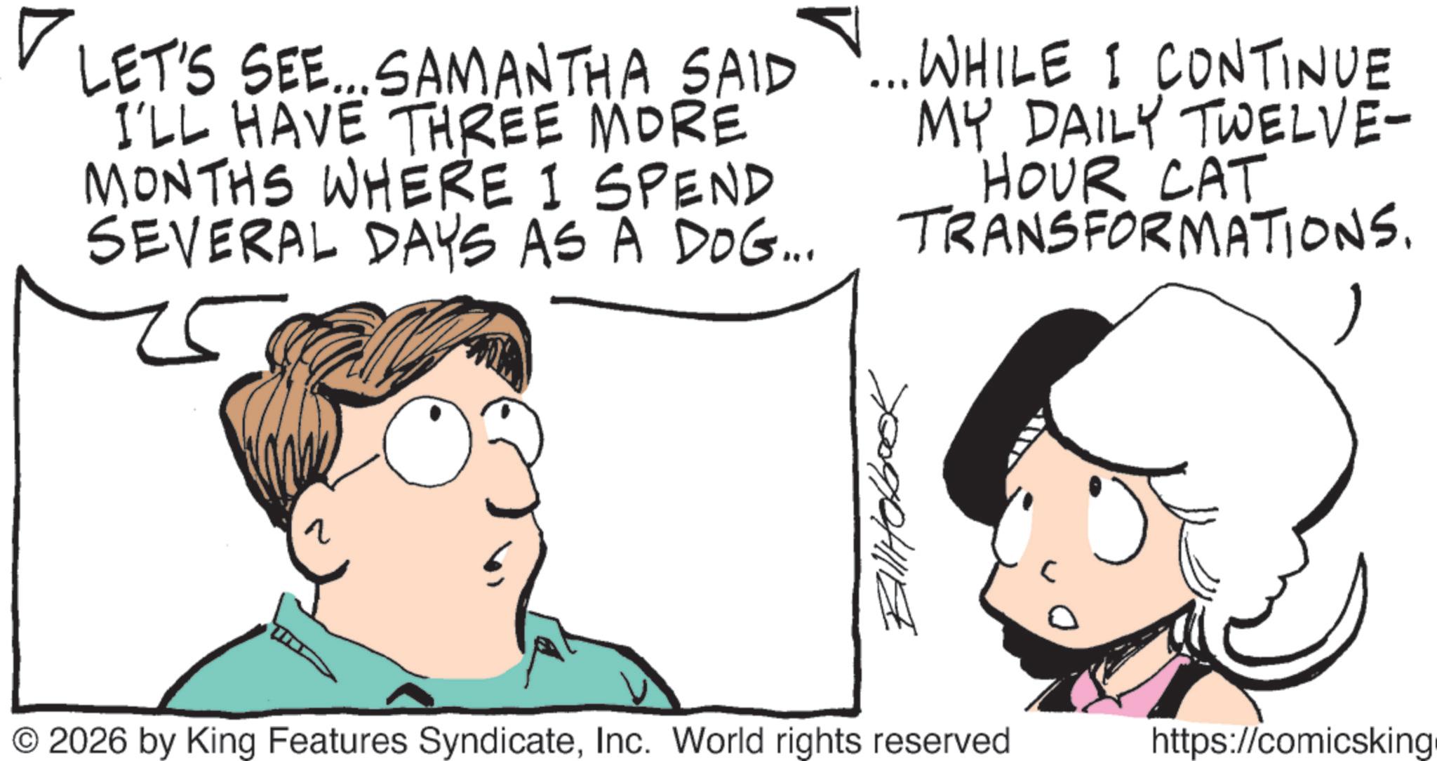 Pleased OCR: ? LET'S SEE... SAMANTHA SAID I'LL HAVE THREE MORE MONTHS WHERE I SPEND SEVERAL DAYS AS A DOG... ... WHILE I CONTINUE MY DAILY TWELVE- HOUR CAT TRANSFORMATIONS. q Bill Hobook © 2026 by King Features SyndicateInc. World rights reserved https://comicsking. ? LET'S SEE ... SAMANTHA SAID I'LL HAVE THREE MORE MONTHS WHERE I SPEND SEVERAL DAYS AS A DOG ... ... WHILE I CONTINUE MY DAILY TWELVE- HOUR CAT TRANSFORMATIONS . q Bill Hobook © 2026 by King Features SyndicateInc. World rights reserved https : // comicsking .