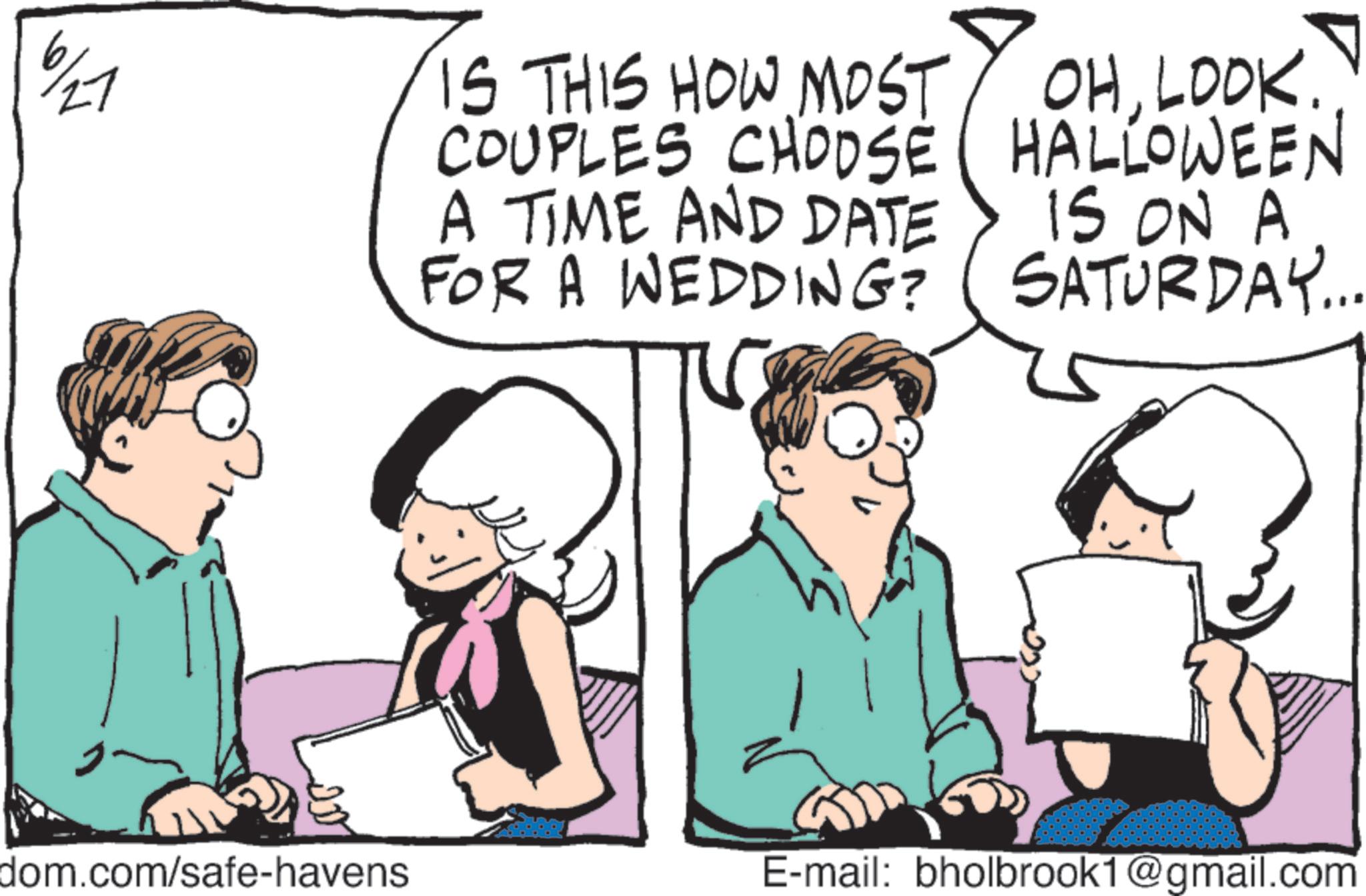 Fiction OCR: 27 IS THIS HOW MOST COUPLES CHOOSE A TIME AND DATE FOR A WEDDING? OHLOOK. HALLOWEEN IS ON A SATURDAY... dom.com/safe-havens E-mail: bholbrook1@gmail.com 27 IS THIS HOW MOST COUPLES CHOOSE A TIME AND DATE FOR A WEDDING ? OHLOOK . HALLOWEEN IS ON A SATURDAY ... dom.com/safe-havens E - mail : bholbrook1@gmail.com