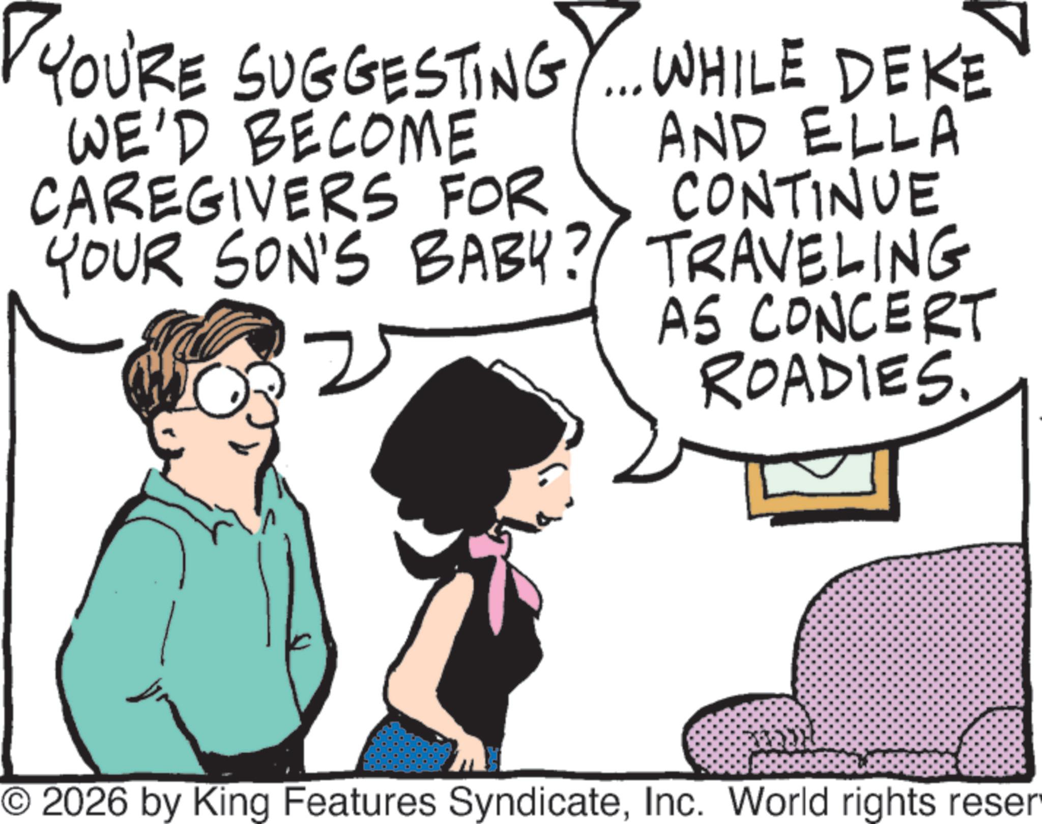 Photo caption OCR: YOU'RE SUGGESTING.... WHILE DEKE WE'D BECOME CAREGIVERS FOR YOUR SON'S BABY? 2 AND ELLA CONTINUE TRAVELING AS CONCERT ROADIES. © 2026 by King Features SyndicateInc. World rights reser YOU'RE SUGGESTING .... WHILE DEKE WE'D BECOME CAREGIVERS FOR YOUR SON'S BABY ? 2 AND ELLA CONTINUE TRAVELING AS CONCERT ROADIES . © 2026 by King Features SyndicateInc. World rights reser
