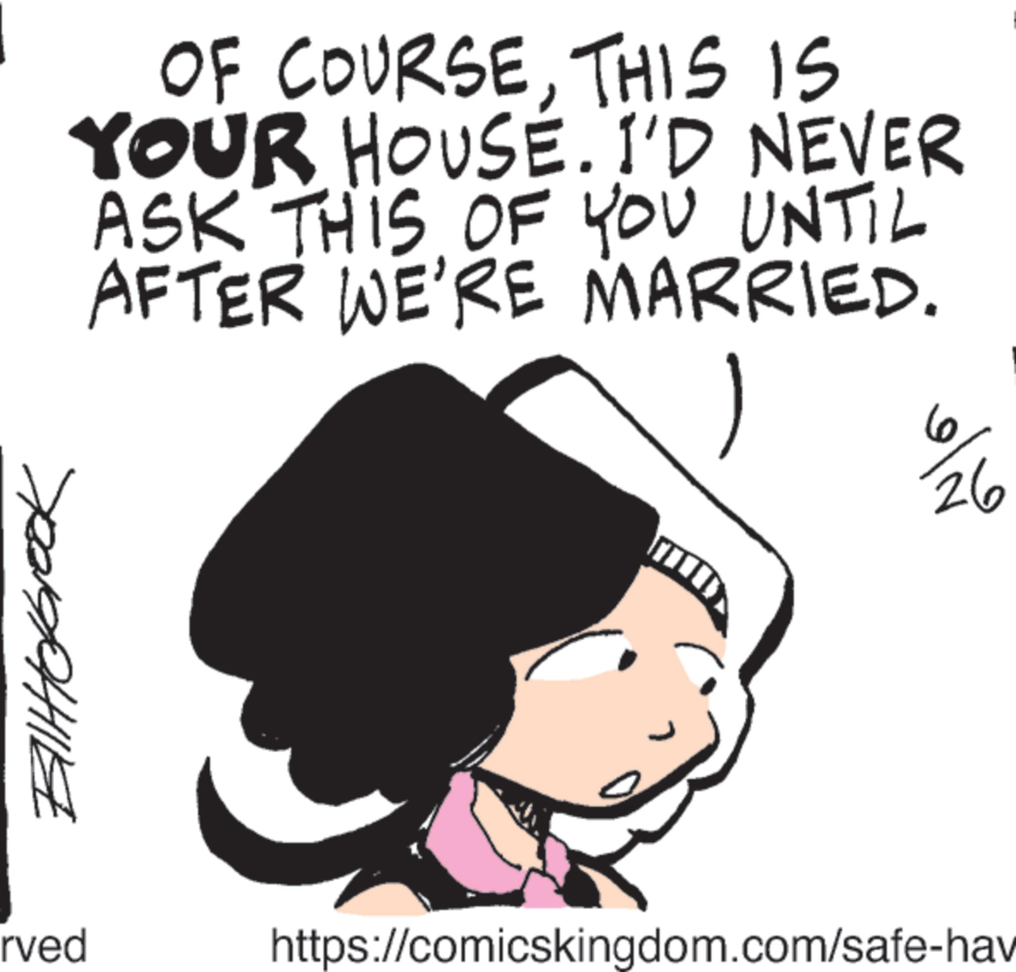 Fictional character OCR: Biltokbrook rved OF COURSETHIS IS YOUR HOUSE. I'D NEVER ASK THIS OF YOU UNTIL AFTER WE'RE MARRIED. 6 https://comicskingdom.com/safe-hav 26 Biltokbrook rved OF COURSETHIS IS YOUR HOUSE . I'D NEVER ASK THIS OF YOU UNTIL AFTER WE'RE MARRIED . 6 https://comicskingdom.com/safe-hav 26