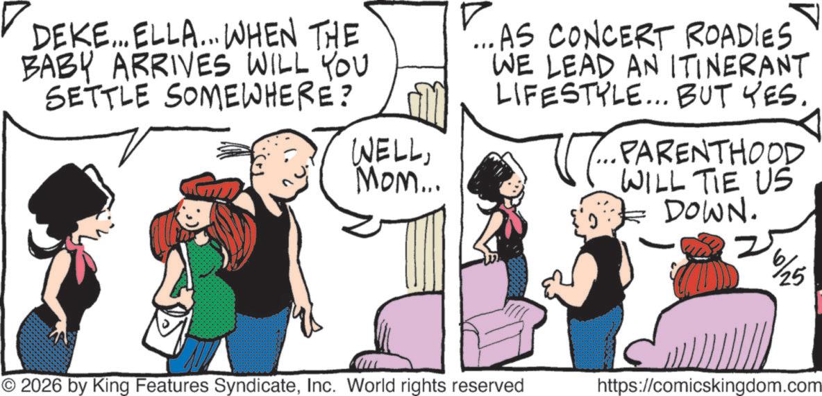 Publication OCR: DEKE... ELLA... WHEN THE BABY ARRIVES WILL YOU SETTLE SOMEWHERE? WELLMom... ...AS CONCERT ROADIES WE LEAD AN ITINERANT LIFESTYLE... BUT YES. PARENTHOOD WILL TIE US DOWN. 6/25 © 2026 by King Features SyndicateInc. World rights reserved https://comicskingdom.com DEKE ... ELLA ... WHEN THE BABY ARRIVES WILL YOU SETTLE SOMEWHERE ? WELLMom ... ... AS CONCERT ROADIES WE LEAD AN ITINERANT LIFESTYLE ... BUT YES . PARENTHOOD WILL TIE US DOWN . 6/25 © 2026 by King Features SyndicateInc. World rights reserved https://comicskingdom.com