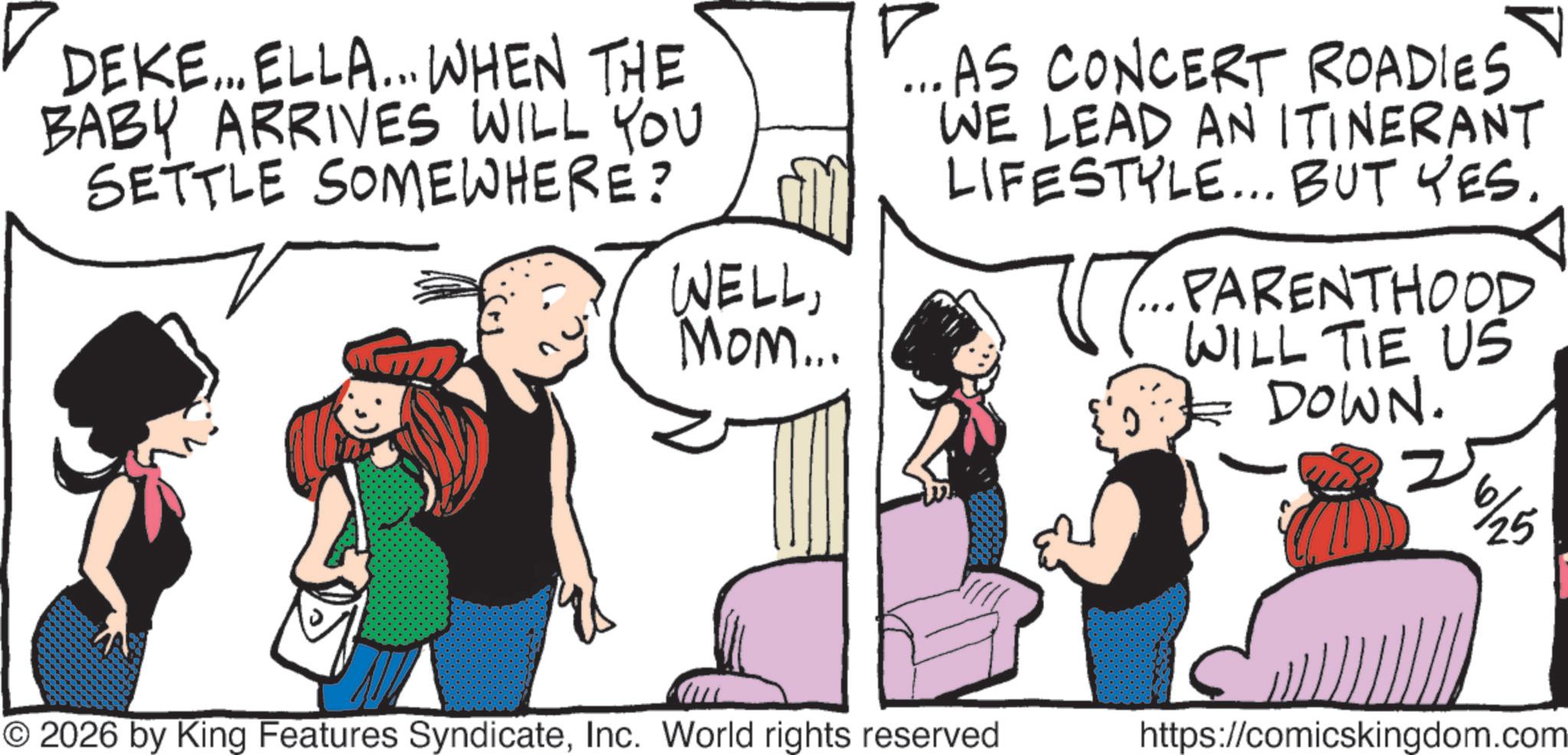 Publication OCR: DEKE... ELLA... WHEN THE BABY ARRIVES WILL YOU SETTLE SOMEWHERE? WELLMom... ...AS CONCERT ROADIES WE LEAD AN ITINERANT LIFESTYLE... BUT YES. PARENTHOOD WILL TIE US DOWN. 6/25 © 2026 by King Features SyndicateInc. World rights reserved https://comicskingdom.com DEKE ... ELLA ... WHEN THE BABY ARRIVES WILL YOU SETTLE SOMEWHERE ? WELLMom ... ... AS CONCERT ROADIES WE LEAD AN ITINERANT LIFESTYLE ... BUT YES . PARENTHOOD WILL TIE US DOWN . 6/25 © 2026 by King Features SyndicateInc. World rights reserved https://comicskingdom.com