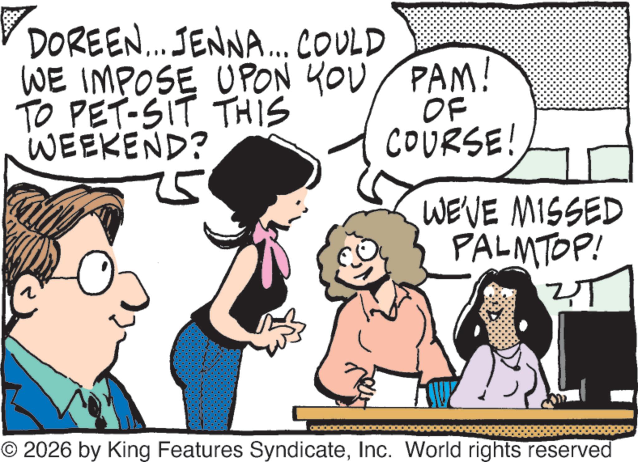 Animation OCR: DOREEN... JENNA... COULD WE IMPOSE UPON YOU TO PET-SIT THIS WEEKEND? ?? PAM! OF COURSE! WE'VE MISSED PALMTOP! 2T © 2026 by King Features SyndicateInc. World rights reserved DOREEN ... JENNA ... COULD WE IMPOSE UPON YOU TO PET - SIT THIS WEEKEND ? ?? PAM ! OF COURSE ! WE'VE MISSED PALMTOP ! 2T © 2026 by King Features SyndicateInc. World rights reserved