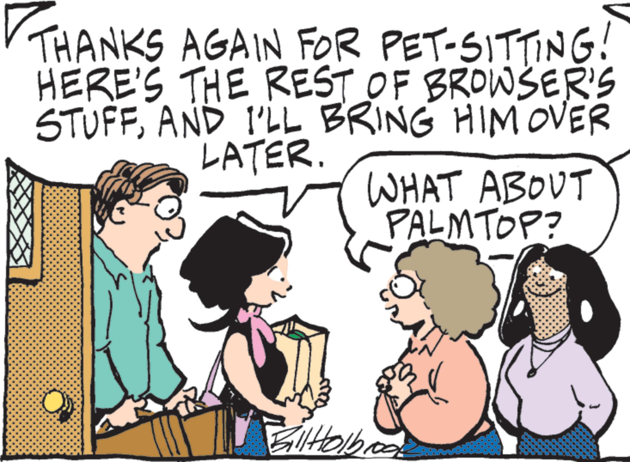 Photo caption OCR: THANKS AGAIN FOR PET-SITTING! HERE'S THE REST OF BROWSER'S STUFFAND I'LL BRING HIM OVER LATER. WHAT ABOUT PALMTOP? BilHolb THANKS AGAIN FOR PET - SITTING ! HERE'S THE REST OF BROWSER'S STUFFAND I'LL BRING HIM OVER LATER . WHAT ABOUT PALMTOP ? BilHolb