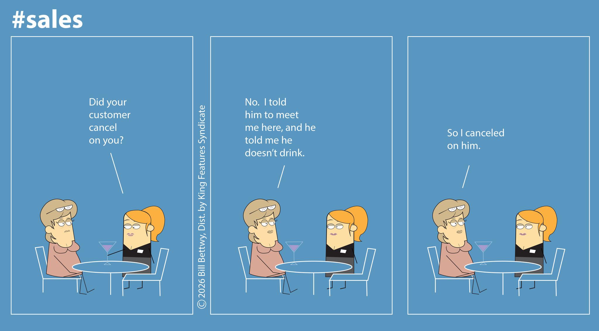 Photo caption OCR: #sales Did your customer cancel on you? ©2026 Bill BettwyDist. by King Features Syndicate No. I told him to meet me hereand he told me he doesn't drink. So I canceled on him. #sales Did your customer cancel on you ? © 2026 Bill BettwyDist . by King Features Syndicate No. I told him to meet me hereand he told me he doesn't drink . So I canceled on him .