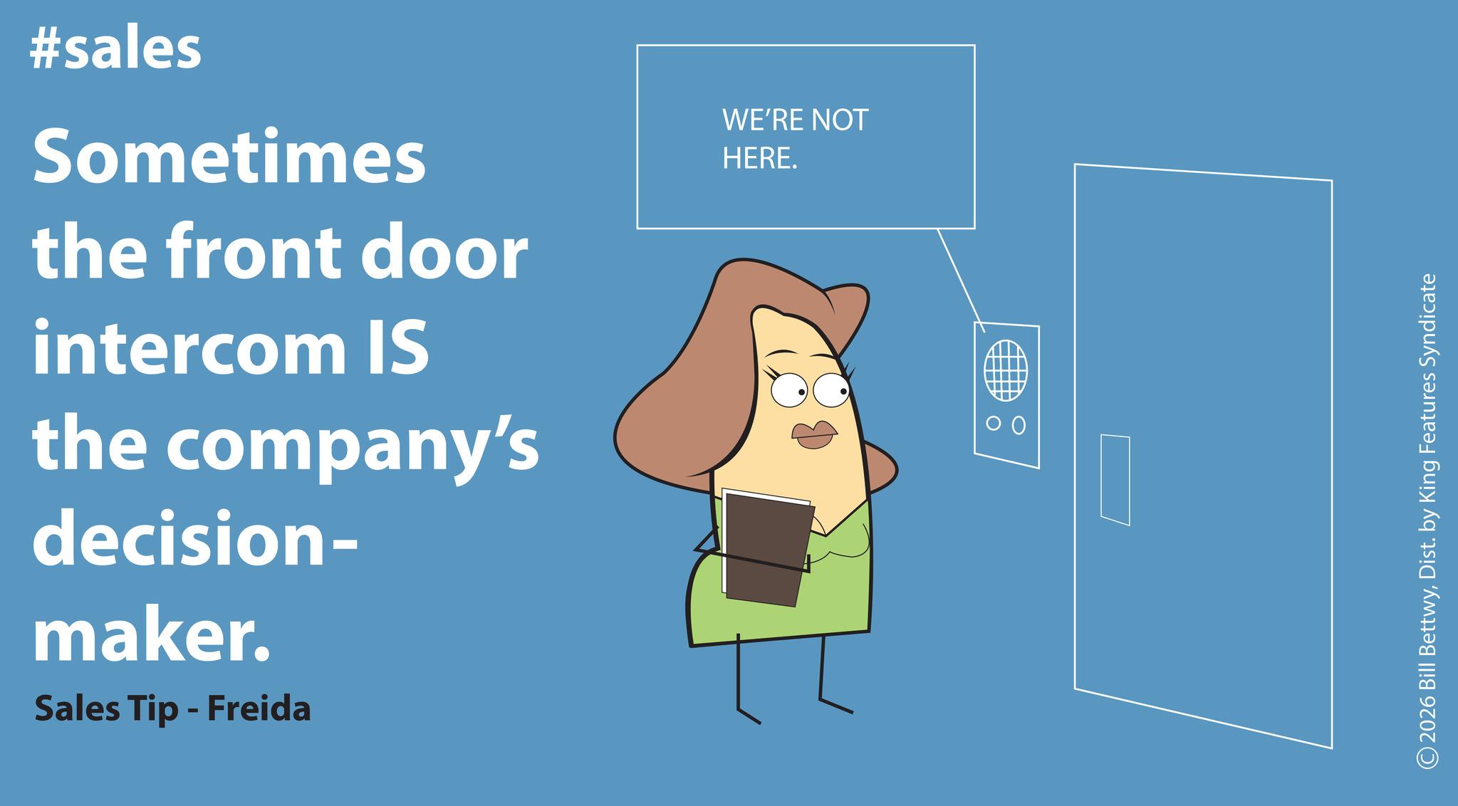 Photo caption OCR: #sales Sometimes the front door intercom IS the company's decision- maker. Sales Tip - Freida WE'RE NOT HERE. ©2026 Bill BettwyDist. by King Features Syndicate #sales Sometimes the front door intercom IS the company's decision- maker . Sales Tip - Freida WE'RE NOT HERE . © 2026 Bill BettwyDist . by King Features Syndicate