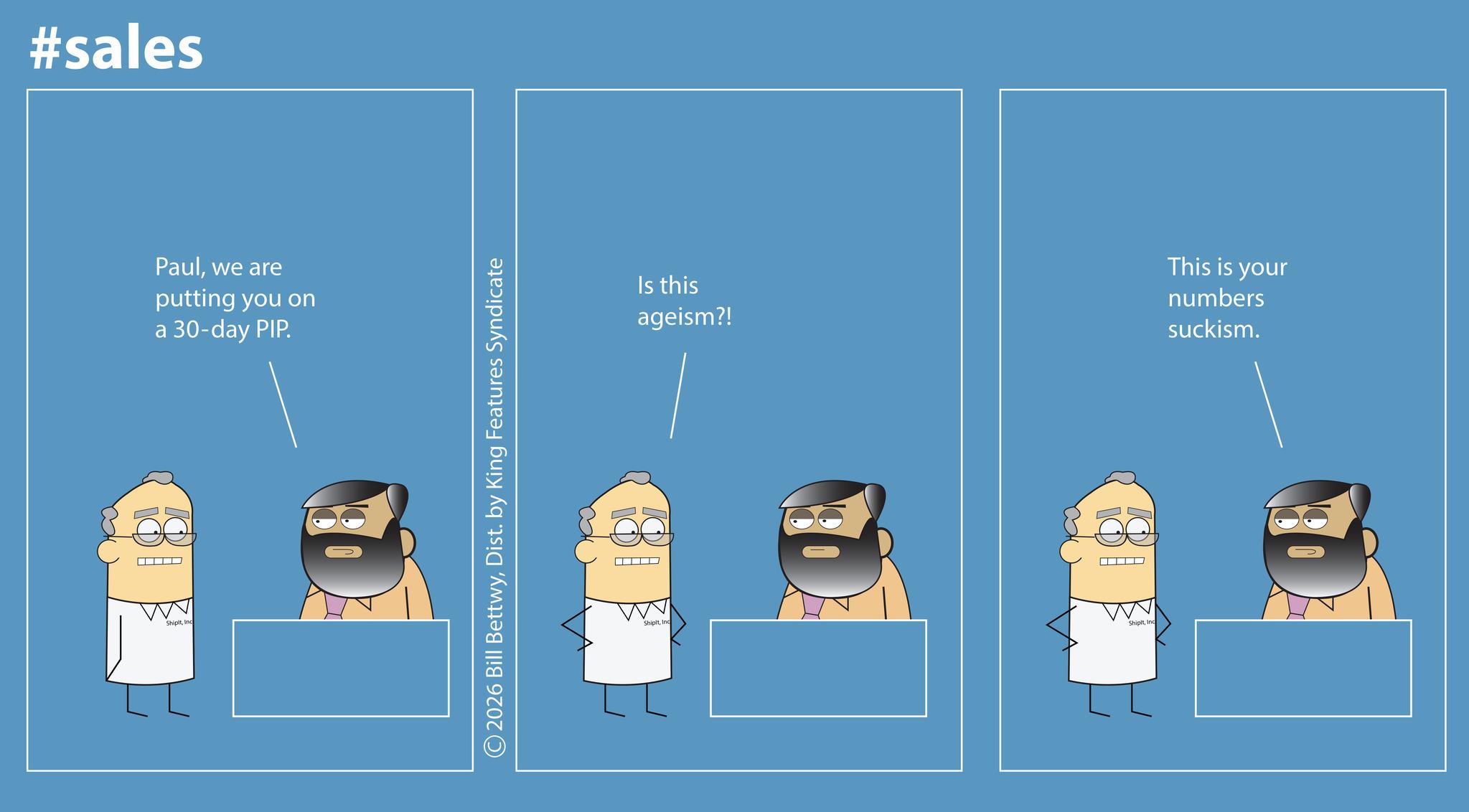 Fictional character OCR: #sales ShipltInd Paulwe are putting you on a 30-day PIP. 2026 Bill BettwyDist. by King Features Syndicate ShipitInc Is this ageism?! This is your numbers suckism. ShipitInc #sales ShipltInd Paulwe are putting you on a 30 - day PIP . 2026 Bill BettwyDist . by King Features Syndicate ShipitInc Is this ageism ?! This is your numbers suckism . Shipit