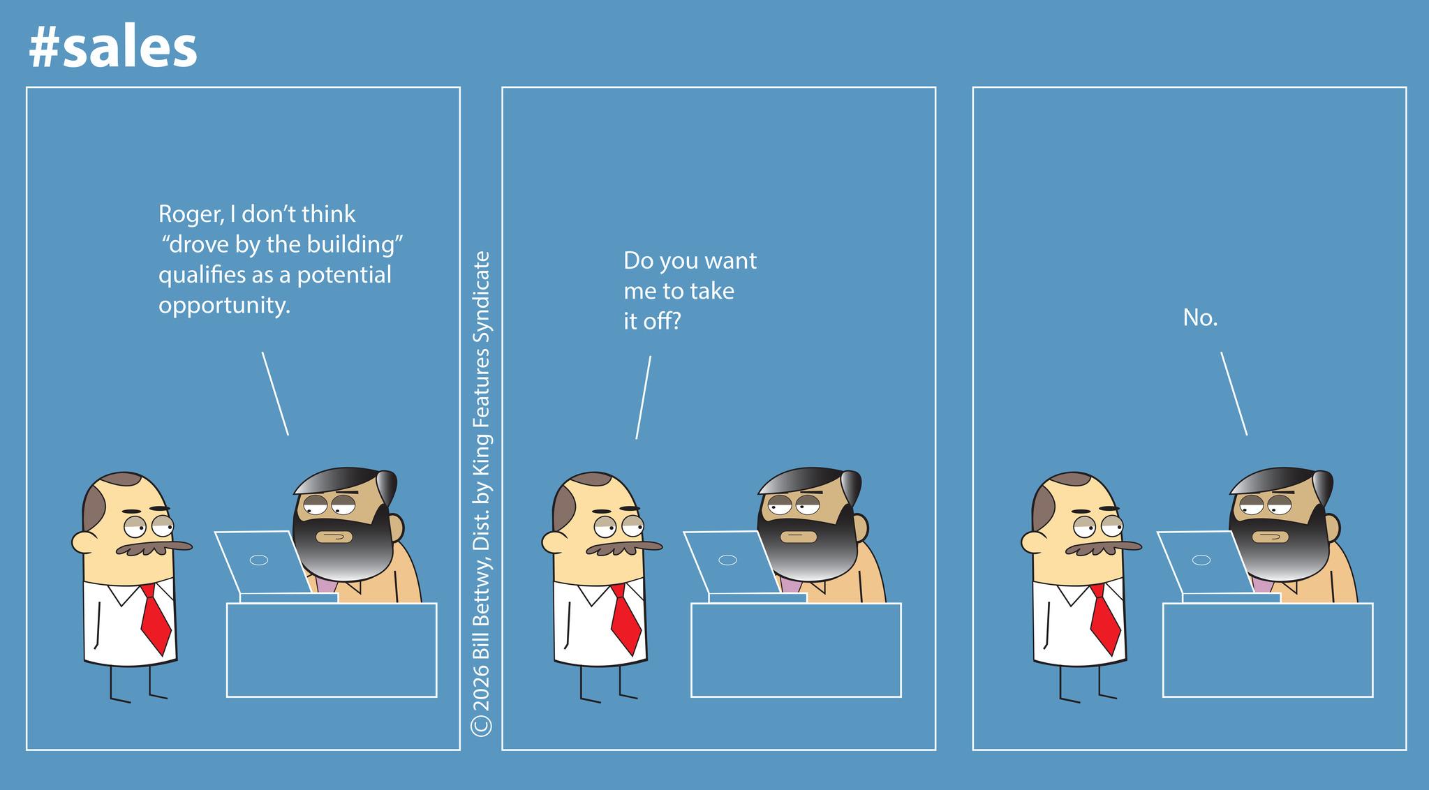 Animated cartoon OCR: #sales RogerI don't think "drove by the building" qualifies as a potential opportunity. 2026 Bill BettwyDist. by King Features Syndicate Do you want me to take it off? 0 No. 0 #sales RogerI don't think " drove by the building " qualifies as a potential opportunity . 2026 Bill BettwyDist . by King Features Syndicate Do you want me to take it off ? 0 No. 0