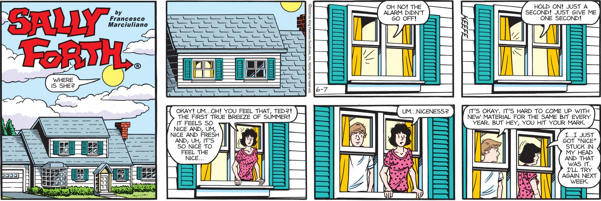 Animated cartoon OCR: SALLY by Francesco Marciuliano FORTH WHERE IS SHE? ???? OKAY! UM...OH! YOU FEEL THATTED?! THE FIRST TRUE BREEZE OF SUMMER! IT FEELS SO NICE ANDNICE AND FRESH ANDIT'S SO NICE TO FEEL THE NICE... 6-7 OH NO! THE ALARM DIDN'T GO OFF! KEEFE HOLD ON! JUST A SECOND! JUST GIVE ME ONE SECOND! UM...NICENESS? IT'S OKAY. IT'S HARD TO COME UP WITH NEW MATERIAL FOR THE SAME BIT EVERY YEAR. BUT HEYYOU HIT YOUR MARK. I...I JUST GOT "NICE" STUCK IN MY HEAD AND THAT WAS IT. I'LL TRY AGAIN NEXT WEEK. SALLY by Francesco Marciuliano FORTH WHERE IS SHE ? ???? OKAY ! UM ... OH ! YOU FEEL THATTED ?! THE FIRST TRUE BREEZE OF SUMMER ! IT FEELS SO NICE ANDNICE AND FRESH ANDIT'S SO NICE TO FEEL THE NICE ... 6-7 OH NO ! THE ALARM DIDN'T GO OFF ! KEEFE HOLD ON ! JUST A SECOND ! JUST GIVE ME ONE SECOND ! UM ... NICENESS ? IT'S OKAY . IT'S HARD TO COME UP WITH NEW MATERIAL FOR THE SAME BIT EVERY YEAR . BUT HEYYOU HIT YOUR MARK . I ... I JUST GOT " NICE " STUCK IN MY HEAD AND THAT WAS IT . I'LL TRY AGAIN NEXT WEEK .