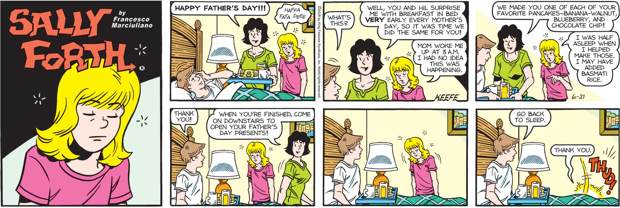 Animated cartoon OCR: SALLY by Francesco Marciuliano FORTH™ HAPPY FATHER'S DAY!!! HAFFA FATA DEEE WHAT'S THIS? * teInc. World rights reserved. THANK YOU! WHEN YOU'RE FINISHEDCOME ON DOWNSTAIRS TO OPEN YOUR FATHER'S DAY PRESENTS! * WELLYOU AND HIL SURPRISE ME WITH BREAKFAST IN BED VERY EARLY EVERY MOTHER'S DAYSO IT WAS TIME WE DID THE SAME FOR YOU! MOM WOKE ME UP AT 3 A.M. I HAD NO IDEA THIS WAS HAPPENING. KEEFE WE MADE YOU ONE OF EACH OF YOUR FAVORITE PANCAKES-BANANA-WALNUTGO BACK TO SLEEP. K BLUEBERRYAND CHOCOLATE CHIP! I WAS HALF ASLEEP WHEN I HELPED MAKE THOSE. I MAY HAVE ADDED BASMATI RICE. 6-21 THANK YOU. THUDI SALLY by Francesco Marciuliano FORTH ™ HAPPY FATHER'S DAY !!! HAFFA FATA DEEE WHAT'S THIS ? * teInc. World rights reserved . THANK YOU ! WHEN YOU'RE FINISHEDCOME ON DOWNSTAIRS TO OPEN YOUR FATHER'S DAY PRESENTS ! * WELLYOU AND HIL SURPRISE ME WITH BREAKFAST IN BED VERY EARLY EVERY MOTHER'S DAYSO IT WAS TIME WE DID THE SAME FOR YOU ! MOM WOKE ME UP AT 3 A.M. I HAD NO IDEA THIS WAS HAPPENING . KEEFE WE MADE YOU ONE OF EACH OF YOUR FAVORITE PANCAKES - BANANA - WALNUTGO BACK TO SLEEP . K BLUEBERRYAND CHOCOLATE CHIP ! I WAS HALF ASLEEP WHEN I HELPED MAKE THOSE . I MAY HAVE ADDED BASMATI RICE . 6-21 THANK YOU . THUDI
