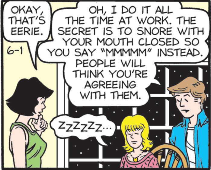 Animation OCR: OKAYTHAT'S EERIE. 6-1 OHI DO IT ALL THE TIME AT WORK. THE SECRET IS TO SNORE WITH YOUR MOUTH CLOSED SO< YOU SAY "MMMMM" INSTEAD. PEOPLE WILL THINK YOU'RE AGREEING WITH THEM. NI ZZZZZZ... OKAYTHAT'S EERIE . 6-1 OHI DO IT ALL THE TIME AT WORK . THE SECRET IS TO SNORE WITH YOUR MOUTH CLOSED SO < YOU SAY " MMMMM " INSTEAD . PEOPLE WILL THINK YOU'RE AGREEING WITH THEM . NI ZZZZZZ ...