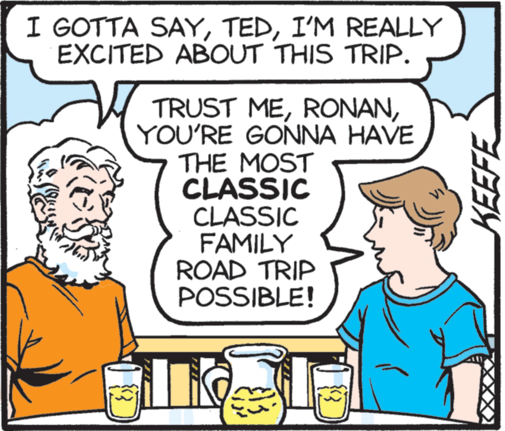 Humour OCR: I GOTTA SAYI'M REALLY EXCITED ABOUT THIS TRIP. TRUST MEYOU'RE GONNA HAVE THE MOST CLASSIC CLASSIC FAMILY ROAD TRIP POSSIBLE! KEEFE I GOTTA SAYI'M REALLY EXCITED ABOUT THIS TRIP . TRUST MEYOU'RE GONNA HAVE THE MOST CLASSIC CLASSIC FAMILY ROAD TRIP POSSIBLE ! KEEFE