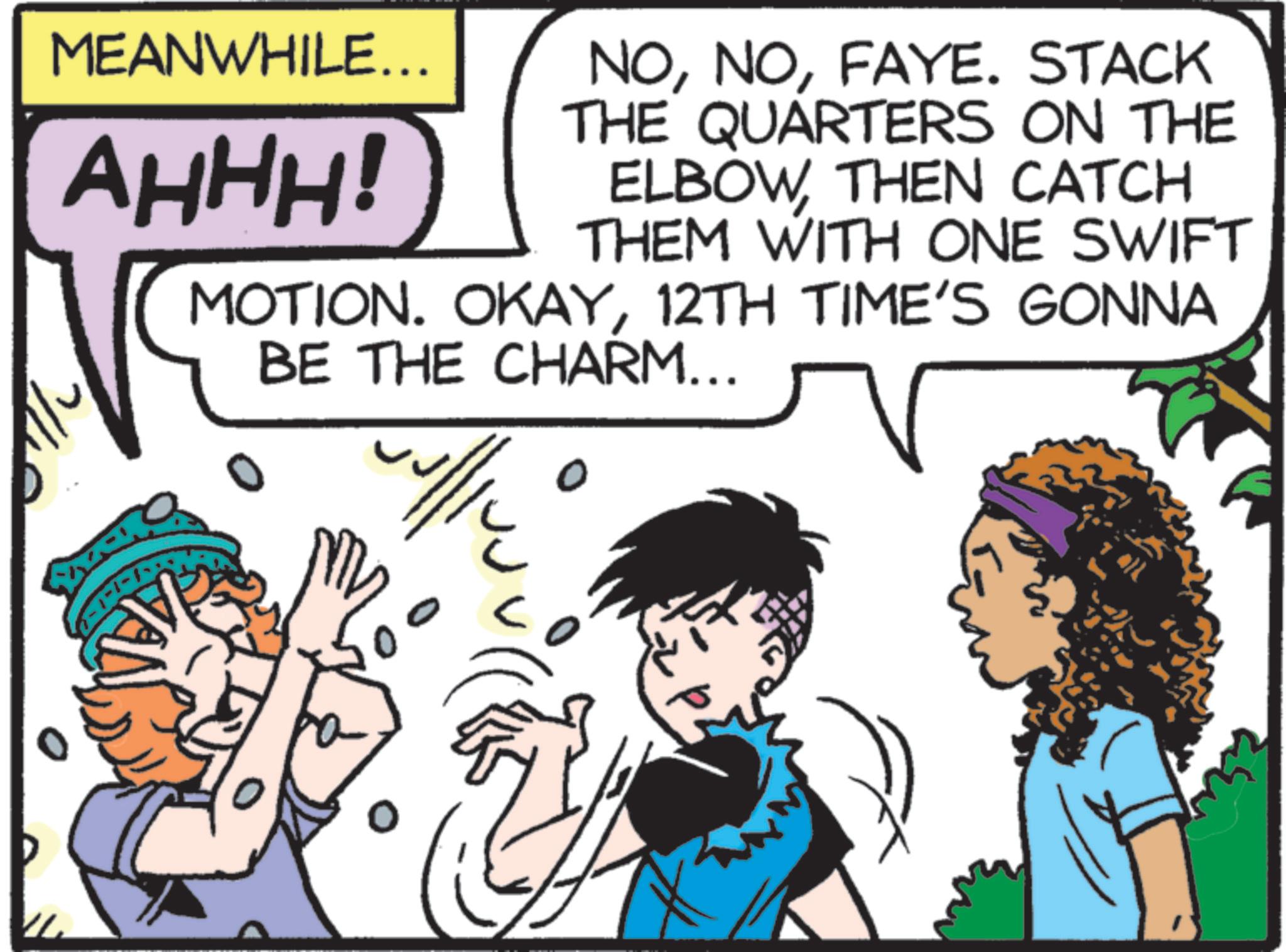 Conversation OCR: MEANWHILE... AHHH! NOFAYE. STACK THE QUARTERS ON THE ELBOWTHEN CATCH THEM WITH ONE SWIFT MOTION. OKAY12TH TIME'S GONNA BE THE CHARM... 4/12 MEANWHILE ... AHHH ! NOFAYE . STACK THE QUARTERS ON THE ELBOWTHEN CATCH THEM WITH ONE SWIFT MOTION . OKAY12TH TIME'S GONNA BE THE CHARM ... 4/12