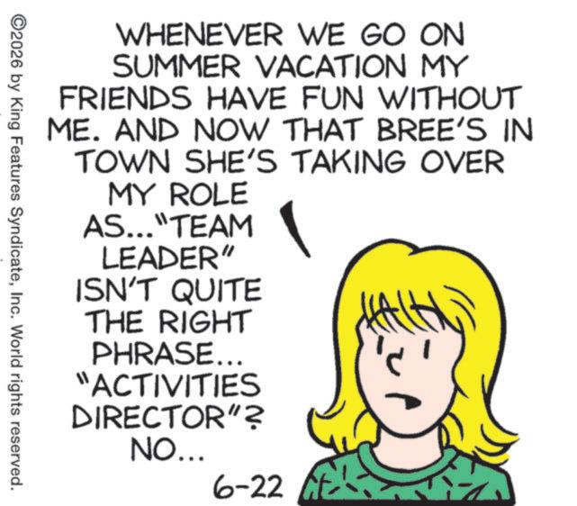 Pleased OCR: WHENEVER WE GO ON SUMMER VACATION MY FRIENDS HAVE FUN WITHOUT ME. AND NOW THAT BREE'S IN TOWN SHE'S TAKING OVER MY ROLE AS..."TEAM LEADER" ISN'T QUITE THE RIGHT PHRASE... "ACTIVITIES DIRECTOR"? NO... 6-22 ©2026 by King Features SyndicateInc. World rights reserved. WHENEVER WE GO ON SUMMER VACATION MY FRIENDS HAVE FUN WITHOUT ME . AND NOW THAT BREE'S IN TOWN SHE'S TAKING OVER MY ROLE AS ... " TEAM LEADER " ISN'T QUITE THE RIGHT PHRASE ... " ACTIVITIES DIRECTOR " ? NO ... 6-22 © 2026 by King Features SyndicateInc. World rights reserved .