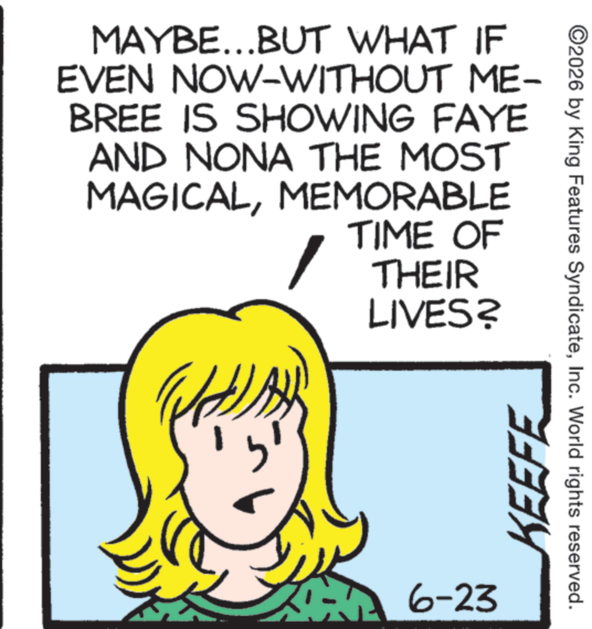 Fiction OCR: MAYBE...BUT WHAT IF EVEN NOW-WITHOUT ME- BREE IS SHOWING FAYE AND NONA THE MOST MAGICALMEMORABLE TIME OF THEIR LIVES? 6-23 KEEFE ©2026 by King Features SyndicateInc. World rights reserved. MAYBE ... BUT WHAT IF EVEN NOW - WITHOUT ME- BREE IS SHOWING FAYE AND NONA THE MOST MAGICALMEMORABLE TIME OF THEIR LIVES ? 6-23 KEEFE © 2026 by King Features SyndicateInc. World rights reserved .