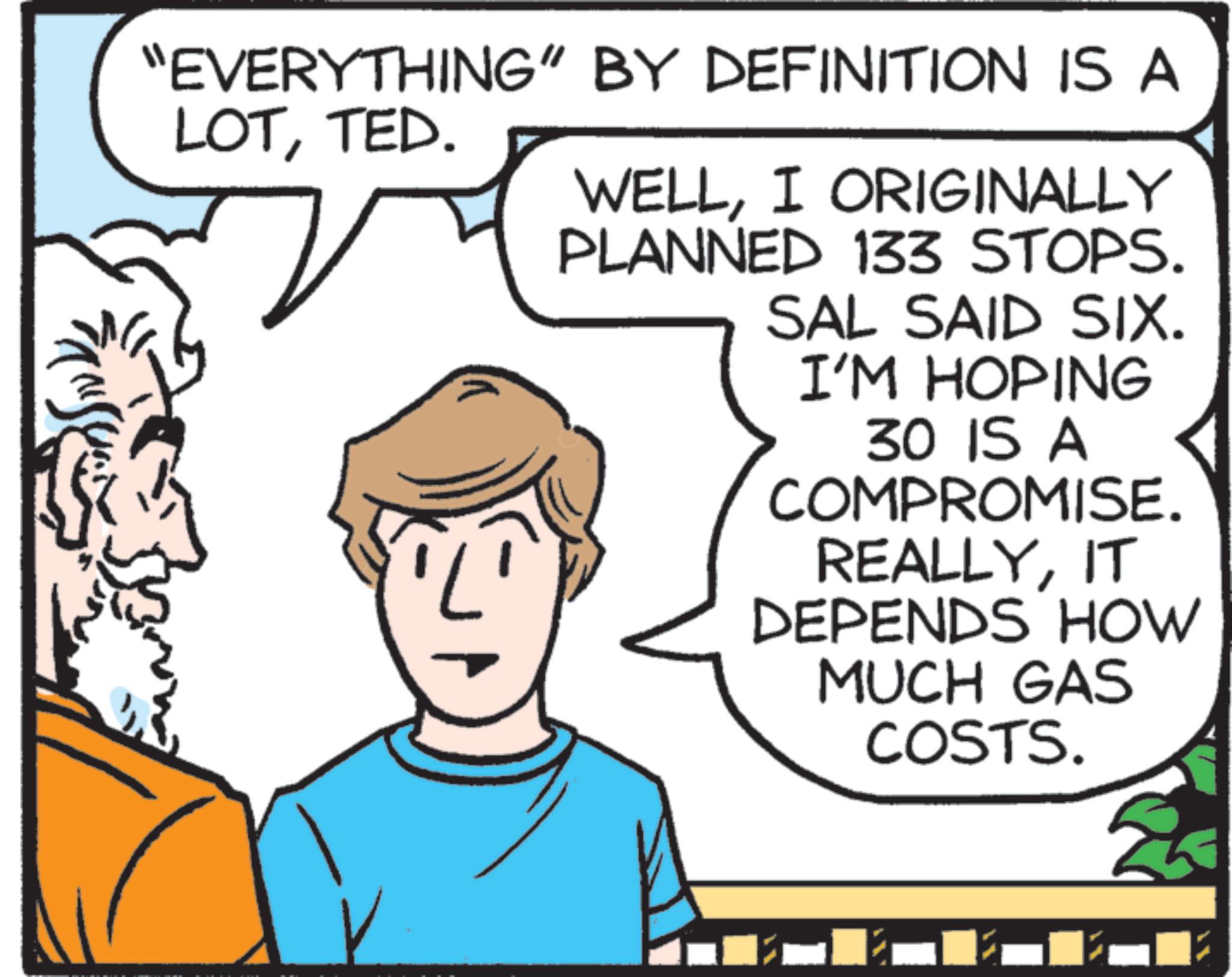 Fictional character OCR: "EVERYTHING" BY DEFINITION IS A LOTTED. WELLI ORIGINALLY PLANNED 133 STOPS. SAL SAID SIX. I'M HOPING 30 IS A COMPROMISE. REALLYIT DEPENDS HOW MUCH GAS COSTS. " EVERYTHING " BY DEFINITION IS A LOTTED . WELLI ORIGINALLY PLANNED 133 STOPS . SAL SAID SIX . I'M HOPING 30 IS A COMPROMISE . REALLYIT DEPENDS HOW MUCH GAS COSTS .