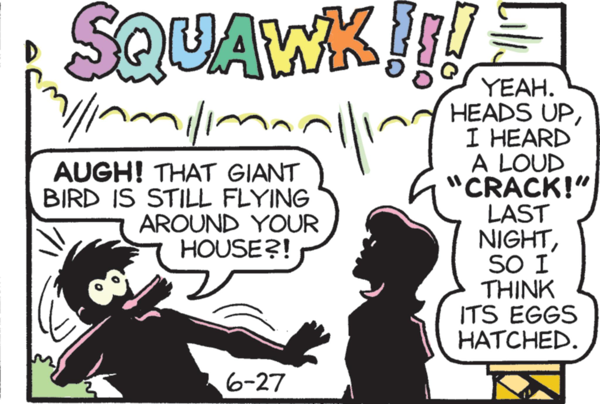 Pleased OCR: SQUAWK!!! 7/1/11/1 AUGH! THAT GIANT BIRD IS STILL FLYING AROUND YOUR HOUSE?! 6-27 ing YEAH. HEADS UPI HEARD A LOUD "CRACK!" LAST NIGHTSO I THINK ITS EGGS HATCHED. SQUAWK !!! 7/1/11/1 AUGH ! THAT GIANT BIRD IS STILL FLYING AROUND YOUR HOUSE ?! 6-27 ing YEAH . HEADS UPI HEARD A LOUD " CRACK ! " LAST NIGHTSO I THINK ITS EGGS HATCHED .