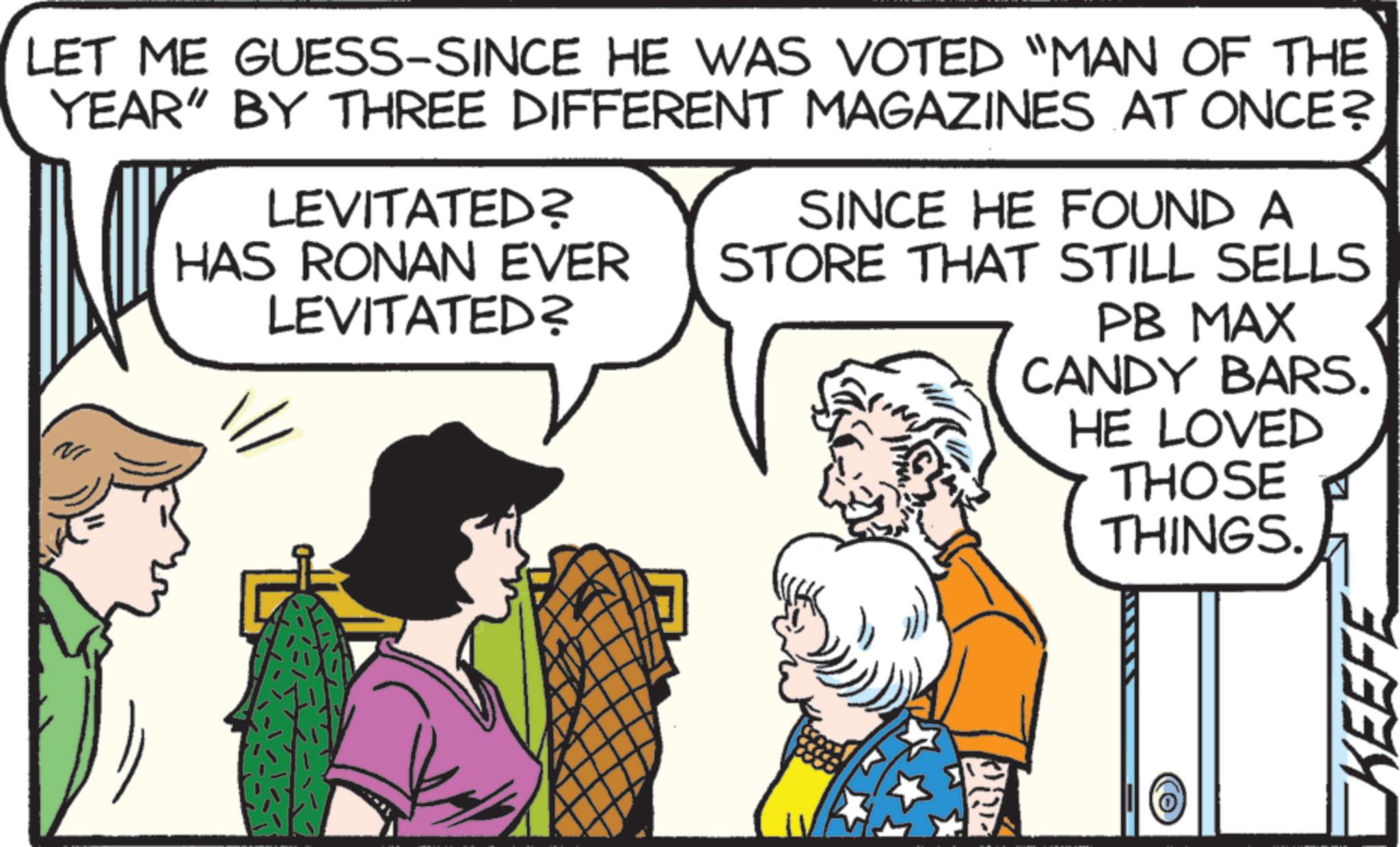 Fictional character OCR: LET ME GUESS-SINCE HE WAS VOTED “MAN OF THE YEAR" BY THREE DIFFERENT MAGAZINES AT ONCE? LEVITATED? HAS RONAN EVER LEVITATED? SINCE HE FOUND A STORE THAT STILL SELLS PB MAX NI D CANDY BARS. HE LOVED THOSE THINGS. KEEFE LET ME GUESS - SINCE HE WAS VOTED “ MAN OF THE YEAR " BY THREE DIFFERENT MAGAZINES AT ONCE ? LEVITATED ? HAS RONAN EVER LEVITATED ? SINCE HE FOUND A STORE THAT STILL SELLS PB MAX NI D CANDY BARS . HE LOVED THOSE THINGS . KEEFE